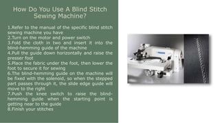 How Do You Use A Blind Stitch
Sewing Machine?
1.Refer to the manual of the specific blind stitch
sewing machine you have
2.Turn on the motor and power switch
3.Fold the cloth in two and insert it into the
blind-hemming guide of the machine
4.Pull the guide down horizontally and raise the
presser foot
5.Place the fabric under the foot, then lower the
foot to secure it for sewing
6.The blind-hemming guide on the machine will
be fixed with the solenoid, so when the stepped
part passes through it, the slide edge guide will
move to the right
7.Push the knee switch to raise the blind-
hemming guide when the starting point is
getting near to the guide
8.Finish your stitches
 