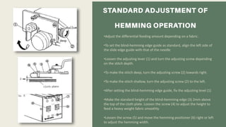 •Adjust the differential feeding amount depending on a fabric.
•To set the blind-hemming edge guide as standard, align the left side of
the slide edge guide with that of the needle
•Loosen the adjusting lever (1) and turn the adjusting screw depending
on the stitch depth.
•To make the stitch deep, turn the adjusting screw (2) towards right.
•To make the stitch shallow, turn the adjusting screw (2) to the left.
•After setting the blind-hemming edge guide, fix the adjusting level (1)
•Make the standard height of the blind-hemming edge (3) 2mm above
the top of the cloth plate. Loosen the screw (4) to adjust the height to
feed a heavy weight fabric smoothly.
•Loosen the screw (5) and move the hemming positioner (6) right or left
to adjust the hemming width.
 