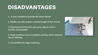 1. It uses a bobbin to provide the lower thread.
2. Bobbin can only contain a limited length of that thread.
3. Running out of thread is very poor, where a join is
visually unacceptable.
4. Major problems occur on bobbin running, which involved
loss of stitching.
5. Unsuitability for edge neatening.
 