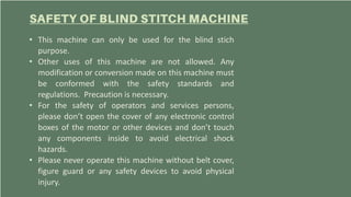 • This machine can only be used for the blind stich
purpose.
• Other uses of this machine are not allowed. Any
modification or conversion made on this machine must
be conformed with the safety standards and
regulations. Precaution is necessary.
• For the safety of operators and services persons,
please don’t open the cover of any electronic control
boxes of the motor or other devices and don’t touch
any components inside to avoid electrical shock
hazards.
• Please never operate this machine without belt cover,
figure guard or any safety devices to avoid physical
injury.
 