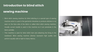 • Blind stitch sewing machine for blind stitching is a special type of sewing
machine which is used in the garments industries to produce stitches is not
seen on the face side of the fabric is called blind stitch sewing machine.
Usually curved needle is used in this machine as it can penetrate in the
fabric partially.
• This machine is used for blind stitch hem and attaching the lining to the
waistband. Blind sewing machine stitches represent high quality and
perform equally well on light to heavy fabrics.
 