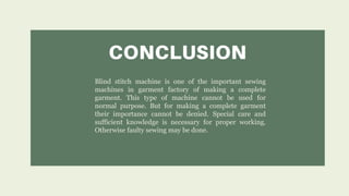 Blind stitch machine is one of the important sewing
machines in garment factory of making a complete
garment. This type of machine cannot be used for
normal purpose. But for making a complete garment
their importance cannot be denied. Special care and
sufficient knowledge is necessary for proper working.
Otherwise faulty sewing may be done.
 