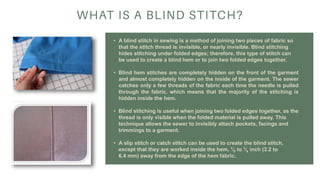 • A blind stitch in sewing is a method of joining two pieces of fabric so
that the stitch thread is invisible, or nearly invisible. Blind stitching
hides stitching under folded edges; therefore, this type of stitch can
be used to create a blind hem or to join two folded edges together.
• Blind hem stitches are completely hidden on the front of the garment
and almost completely hidden on the inside of the garment. The sewer
catches only a few threads of the fabric each time the needle is pulled
through the fabric, which means that the majority of the stitching is
hidden inside the hem.
• Blind stitching is useful when joining two folded edges together, as the
thread is only visible when the folded material is pulled away. This
technique allows the sewer to invisibly attach pockets, facings and
trimmings to a garment.
• A slip stitch or catch stitch can be used to create the blind stitch,
except that they are worked inside the hem, 1⁄8 to 1⁄4 inch (3.2 to
6.4 mm) away from the edge of the hem fabric.
 