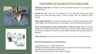 •Off-stitch prevention: Off-stitch can be prevented because this is stepped part
detection type.
•Guide fix: table seam can be obtained and very beautiful sewing will result
because the blind-hemming guide is fixed securely with the solenoid during
sewing
•Easy guide operation: The blind-hemming guide is raised by pressing the knee
switch lightly and manual raising is unnecessary, and the beautiful sewing finish.
•Easy interchanging to plain sewing (with TC device only): When CH device
swings out frontward and the lever of TC device moves to plain sewing direction,
the tension changes from blind hemming to plain sewing and easy plain sewing is
possible.
•Easy cleaning: Swing-out type of CH device can be easy to clean the device.
More technical features are listed below :
•sewing speed is up to 3000 stitches/min
•Clearance between needle and looper point machine which can be easily lever
adjusted when changing the needle count.
•Fabric penetration by the curved needle is partial.
 