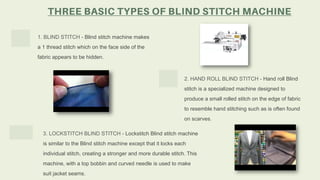 1. BLIND STITCH - Blind stitch machine makes
a 1 thread stitch which on the face side of the
fabric appears to be hidden.
2. HAND ROLL BLIND STITCH - Hand roll Blind
stitch is a specialized machine designed to
produce a small rolled stitch on the edge of fabric
to resemble hand stitching such as is often found
on scarves.
3. LOCKSTITCH BLIND STITCH - Lockstitch Blind stitch machine
is similar to the Blind stitch machine except that it locks each
individual stitch, creating a stronger and more durable stitch. This
machine, with a top bobbin and curved needle is used to make
suit jacket seams.
 