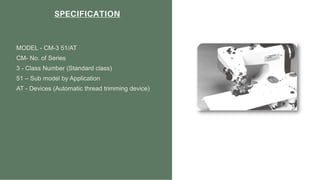SPECIFICATION
MODEL - CM-3 51/AT
CM- No. of Series
3 - Class Number (Standard class)
51 – Sub model by Application
AT - Devices (Automatic thread trimming device)
 