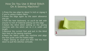 How Do You Use A Blind Stitch
On A Sewing Machine?
1.Press the raw edge by about ¼ inch or zigzag it
if you’re using a heavy fabric
2.Press the edge again by the seam allowance
and pin
3.Fold the hem backward, so you’ll be left with
around ⅛ inch of material poking out the edge
4.Select the blind stitch setting on the sewing
machine with the stitch set to 2 in width and
length
5.Remove the current foot and put in the blind
hem foot on the sewing machine
6.Place the fabric under the machine and align
the foot guide with the folded edge
7.Begin sewing as usual and then fold the hem
down to pull the stitches vertically
 
