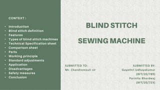 CONTEXT :
• Introduction
• Blind stitch definition
• Features
• Types of blind stitch machines
• Technical Specification sheet
• Comparison sheet
• Parts
• Working principle
• Standard adjustments
• Application
• Disadvantages
• Safety measures
• Conclusion
SUBMITTED TO:
Mr. Chandramouli sir
SUBMITTED BY:
Gayathri Udhayakumar
(BFT/20/789)
Parinita Bhardwaj
(BFT/20/723)
 