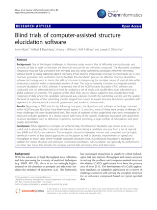 Moser et al. Journal of Cheminformatics 2012, 4:5
http://www.jcheminf.com/content/4/1/5




 RESEARCH ARTICLE                                                                                                                          Open Access

Blind trials of computer-assisted structure
elucidation software
Arvin Moser1*, Mikhail E Elyashberg2, Antony J Williams3, Kirill A Blinov2 and Joseph C DiMartino1


 Abstract
 Background: One of the largest challenges in chemistry today remains that of efficiently mining through vast
 amounts of data in order to elucidate the chemical structure for an unknown compound. The elucidated candidate
 compound must be fully consistent with the data and any other competing candidates efficiently eliminated
 without doubt by using additional data if necessary. It has become increasingly necessary to incorporate an in silico
 structure generation and verification tool to facilitate this elucidation process. An effective structure elucidation
 software technology aims to mimic the skills of a human in interpreting the complex nature of spectral data while
 producing a solution within a reasonable amount of time. This type of software is known as computer-assisted
 structure elucidation or CASE software. A systematic trial of the ACD/Structure Elucidator CASE software was
 conducted over an extended period of time by analysing a set of single and double-blind trials submitted by a
 global audience of scientists. The purpose of the blind trials was to reduce subjective bias. Double-blind trials
 comprised of data where the candidate compound was unknown to both the submitting scientist and the analyst.
 The level of expertise of the submitting scientist ranged from novice to expert structure elucidation specialists with
 experience in pharmaceutical, industrial, government and academic environments.
 Results: Beginning in 2003, and for the following nine years, the algorithms and software technology contained
 within ACD/Structure Elucidator have been tested against 112 data sets; many of these were unique challenges. Of
 these challenges 9% were double-blind trials. The results of eighteen of the single-blind trials were investigated in
 detail and included problems of a diverse nature with many of the specific challenges associated with algorithmic
 structure elucidation such as deficiency in protons, structure symmetry, a large number of heteroatoms and poor
 quality spectral data.
 Conclusion: When applied to a complex set of blind trials, ACD/Structure Elucidator was shown to be a very
 useful tool in advancing the computer’s contribution to elucidating a candidate structure from a set of spectral
 data (NMR and MS) for an unknown. The synergistic interaction between humans and computers can be highly
 beneficial in terms of less biased approaches to elucidation as well as dramatic improvements in speed and
 throughput. In those cases where multiple candidate structures exist, ACD/Structure Elucidator is equipped to
 validate the correct structure and eliminate inconsistent candidates. Full elucidation can generally be performed in
 less than two hours; this includes the average spectral data processing time and data input.


Background                                                                        has encouraged researchers to search for robust technol-
With the advances of high throughput data collection                              ogies that can improve throughput and ensure accuracy
and data processing for a variety of analytical techniques                        in solving the problem and computer-assisted structure
(e.g. NMR, MS, IR), there is an increasingly higher                               elucidation (CASE) applications have been the primary
demand on the chemists to promptly and efficiently elu-                           area of focus [3-5]. The development of a CASE applica-
cidate the structure of unknowns [1,2]. This bottleneck                           tion mandates an adaptable application to a variety of
                                                                                  challenges inherent with solving the complete structure
* Correspondence: arvin.moser@acdlabs.com                                         for an unknown compound based on typical spectral
1
 Advanced Chemistry Development, Toronto Department, 110 Yonge Street,            data.
14th floor, Toronto, Ontario, M5C 1T4, Canada
Full list of author information is available at the end of the article

                                    © 2012 Moser et al; licensee Chemistry Central Ltd. This is an Open Access article distributed under the terms of the Creative
                                    Commons Attribution License (http://creativecommons.org/licenses/by/2.0), which permits unrestricted use, distribution, and
                                    reproduction in any medium, provided the original work is properly cited.
 