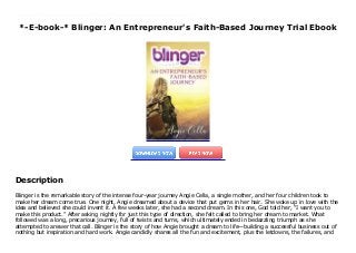 *-E-book-* Blinger: An Entrepreneur's Faith-Based Journey Trial Ebook
Blinger is the remarkable story of the intense four-year journey Angie Cella, a single mother, and her four children took to make her dream come true. One night, Angie dreamed about a device that put gems in her hair. She woke up in love with the idea and believed she could invent it. A few weeks later, she had a second dream. In this one, God told her, “I want you to make this product.” After asking nightly for just this type of direction, she felt called to bring her dream to market. What followed was a long, precarious journey, full of twists and turns, which ultimately ended in bedazzling triumph as she attempted to answer that call. Blinger is the story of how Angie brought a dream to life—building a successful business out of nothing but inspiration and hard work. Angie candidly shares all the fun and excitement, plus the letdowns, the failures, and the sacrifices—including the selling of their home—and how the power of faith can propel us when we feel like we just can’t go on anymore. Blinger is a testament to the belief that any dream is possible if you work hard and stay true to your faith.
Description
Blinger is the remarkable story of the intense four-year journey Angie Cella, a single mother, and her four children took to
make her dream come true. One night, Angie dreamed about a device that put gems in her hair. She woke up in love with the
idea and believed she could invent it. A few weeks later, she had a second dream. In this one, God told her, “I want you to
make this product.” After asking nightly for just this type of direction, she felt called to bring her dream to market. What
followed was a long, precarious journey, full of twists and turns, which ultimately ended in bedazzling triumph as she
attempted to answer that call. Blinger is the story of how Angie brought a dream to life—building a successful business out of
nothing but inspiration and hard work. Angie candidly shares all the fun and excitement, plus the letdowns, the failures, and
 