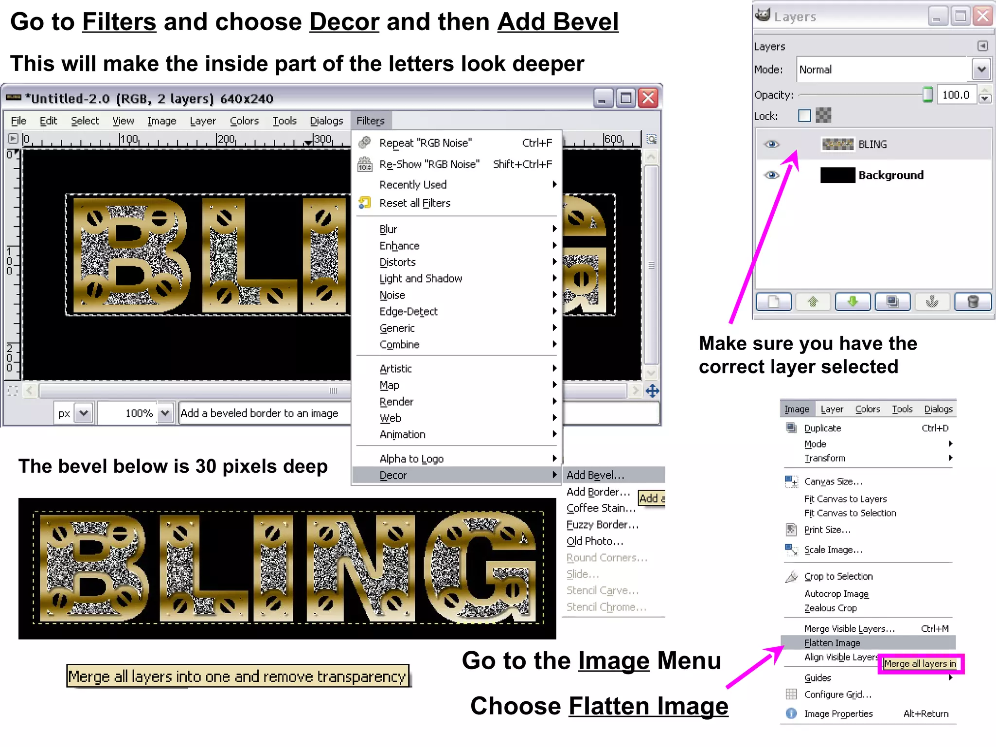 Go to Filters and choose Decor and then Add Bevel
This will make the inside part of the letters look deeper
Go to the Image Menu
Choose Flatten Image
Make sure you have the
correct layer selected
The bevel below is 30 pixels deep
 