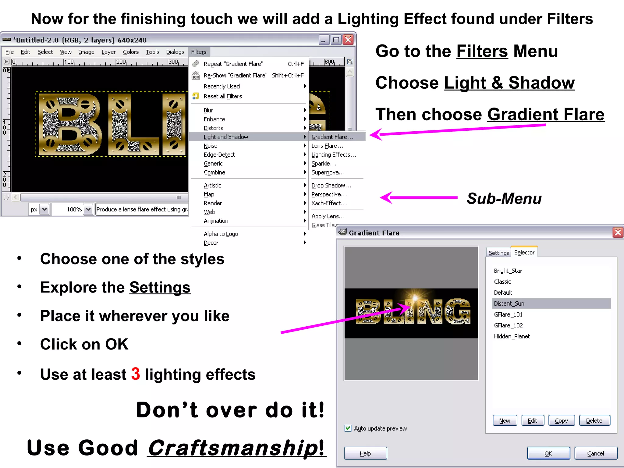 Now for the finishing touch we will add a Lighting Effect found under Filters
Go to the Filters Menu
Choose Light & Shadow
Then choose Gradient Flare
• Choose one of the styles
• Explore the Settings
• Place it wherever you like
• Click on OK
• Use at least 3 lighting effects
Don’t over do it!
Use Good Craftsmanship!
Sub-Menu
 