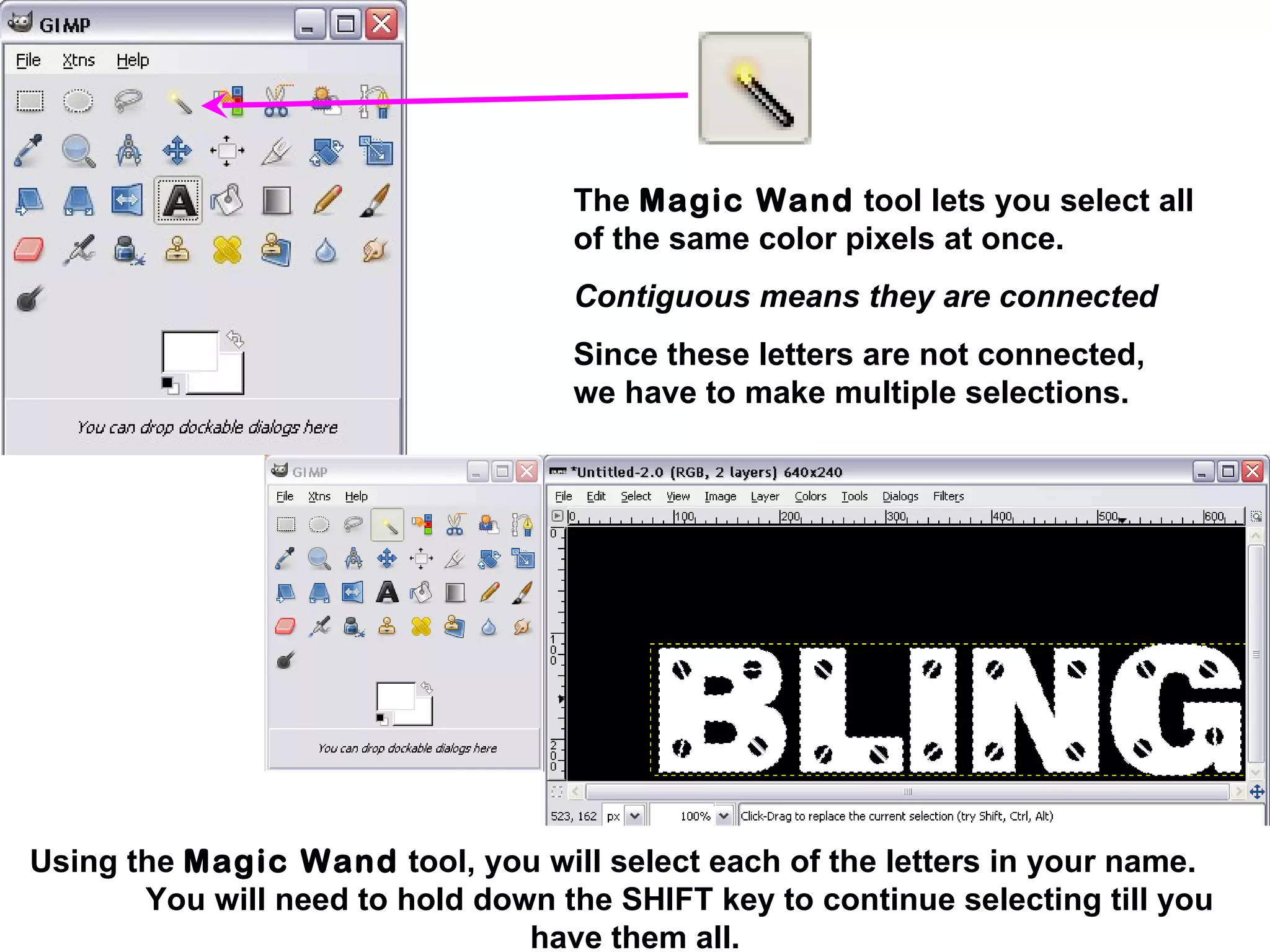 Using the Magic Wand tool, you will select each of the letters in your name.
You will need to hold down the SHIFT key to continue selecting till you
have them all.
The Magic Wand tool lets you select all
of the same color pixels at once.
Contiguous means they are connected
Since these letters are not connected,
we have to make multiple selections.
 