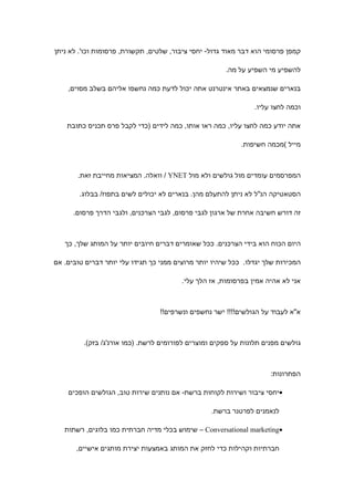 ‫קמפן פרסומי הוא דבר מאוד גדול- יחסי ציבור, שלטים, תקשורת, פרסומות וכו'. לא ניתן‬

                                                       ‫להשפיע מי השפיע על מה.‬

    ‫בנארים שנמצאים באתר אינטרנט אתה יכול לדעת כמה נחשפו אליהם בשלב מסוים,‬

                                                                ‫וכמה לחצו עליו.‬

    ‫אתה יודע כמה לחצו עליו, כמה ראו אותו, כמה לידים )כדי לקבל פרס תכניס כתובת‬

                                                            ‫מייל (מכמה חשיפות.‬



       ‫המפרסמים עומדים מול גולשים ולא מול ‪ / YNET‬וואלה. המציאות מחייבת זאת.‬

        ‫הסטאטיקה הנ"ל לא ניתן להתעלם מהן. בנארים לא יכולים לשים בתפוז/ בבלוג.‬

      ‫זה דורש חשיבה אחרת של ארגון לגבי פרסום, לגבי הצרכנים, ולגבי הדרך פרסום.‬



   ‫היום הכוח הוא בידי הצרכנים. ככל שאומרים דברים חיובים יותר על המותג שלך, כך‬

‫המכירות שלך יגדלו. ככל שיהיו יותר מרוצים ממני כך תגידו עלי יותר דברים טובים. אם‬

                                         ‫אני לא אהיה אמין בפרסומות, אז הלך עלי.‬



                                  ‫א"א לעבוד על הגולשים!!!! ישר נחשפים ונשרפים!!‬



         ‫גולשים מפנים תלונות על ספקים ומוצרים לפורומים לרשת. )כמו אורנ'ג/ בזק(.‬



                                                                     ‫הפתרונות:‬

    ‫•יחסי ציבור ושירות לקוחות ברשת- אם נותנים שירות טוב, הגולשים הופכים‬

                                                  ‫לנאמנים לפרטנר ברשת.‬

   ‫•‪ – Conversational marketing‬שימוש בכלי מדיה חברתית כמו בלוגים, רשתות‬

       ‫חברתיות וקהילות כדי לחזק את המותג באמצעות יצירת מותגים אישיים,‬
 