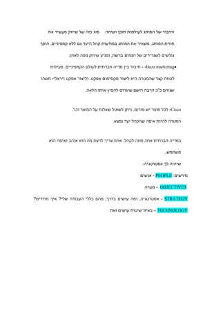 ‫סוג כזה של שיווק מעשיר את‬   ‫וחיבור של המותג לעולמות תוכן ושיחה.‬

   ‫חווית המותג, משאיר את המותג במודעות קהל היעד גם ללא קמפיניים, הופך‬

                ‫גולשים לשגרירים של המותג ברשת, ומניע שיווק מפה לאוזן.‬

       ‫•‪ - -Buzz marketing‬חיבור בין מדיה חברתית לעולם הקמפיניים. פעילות‬

   ‫לטווח קצר שהמטרה היא ליצור מקסימום אפקט. וליצור אפקט ויראלי- משהו‬

                         ‫שגורם כ"כ הרבה רושם שיגרום להפיץ אותו הלאה.‬



                  ‫‪ -Cisco‬לכל מוצר יש פורום, ניתן לשאול שאלות על המוצר וכו'.‬

                                       ‫המטרה להיות איפה שהקהל יעד נמצא.‬



       ‫במדיה חברתית אתה פונה לקהל, אתה צריך לדעת מה הוא אוהב ואיפה הוא‬

                                                                  ‫משתמש..‬

                                                      ‫שיהיה לך אסטרטגיה-‬

                                                     ‫נדרשים: ‪ - PEOPLE‬אנשים‬

                                                        ‫‪ - OBJECTIVES‬מטרה‬

‫‪ - STRATEGY‬אסטרטגיה, ומה עושים בדרך, מהם כללי העבודה שלי? איך מודדים?‬

                                     ‫‪ – TECHNOLOGY‬באיזו שיטות עושים זאת‬
 