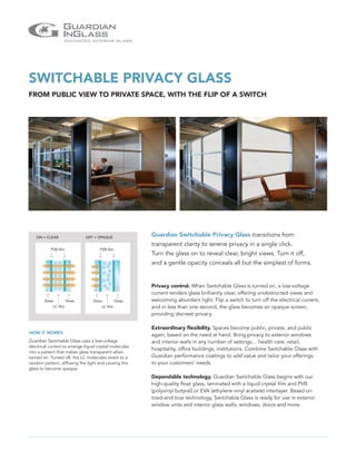 SWITCHABLE PRIVACY GLASS
FROM PUBLIC VIEW TO PRIVATE SPACE, WITH THE FLIP OF A SWITCH




    ON = CLEAR                 OFF = OPAQUE
                                                         Guardian Switchable Privacy Glass transitions from
                                                         transparent clarity to serene privacy in a single click.
           PVB film                   PVB film
                                                         Turn the glass on to reveal clear, bright views. Turn it off,
                                                         and a gentle opacity conceals all but the simplest of forms.


                                                         Privacy control. When Switchable Glass is turned on, a low-voltage
                                                         current renders glass brilliantly clear, offering unobstructed views and
        Glass          Glass      Glass          Glass   welcoming abundant light. Flip a switch to turn off the electrical current,
             LC film                   LC film           and in less than one second, the glass becomes an opaque screen,
                                                         providing discreet privacy.

                                                         Extraordinary flexibility. Spaces become public, private, and public
HOW IT WORKS
                                                         again, based on the need at hand. Bring privacy to exterior windows
Guardian Switchable Glass uses a low-voltage             and interior walls in any number of settings… health care, retail,
electrical current to arrange liquid crystal molecules
                                                         hospitality, office buildings, institutions. Combine Switchable Glass with
into a pattern that makes glass transparent when
turned on. Turned off, the LC molecules revert to a      Guardian performance coatings to add value and tailor your offerings
random pattern, diffusing the light and causing the      to your customers’ needs.
glass to become opaque.
                                                         Dependable technology. Guardian Switchable Glass begins with our
                                                         high-quality float glass, laminated with a liquid crystal film and PVB
                                                         (polyvinyl butyral) or EVA (ethylene vinyl acetate) interlayer. Based on
                                                         tried-and-true technology, Switchable Glass is ready for use in exterior
                                                         window units and interior glass walls, windows, doors and more.
 