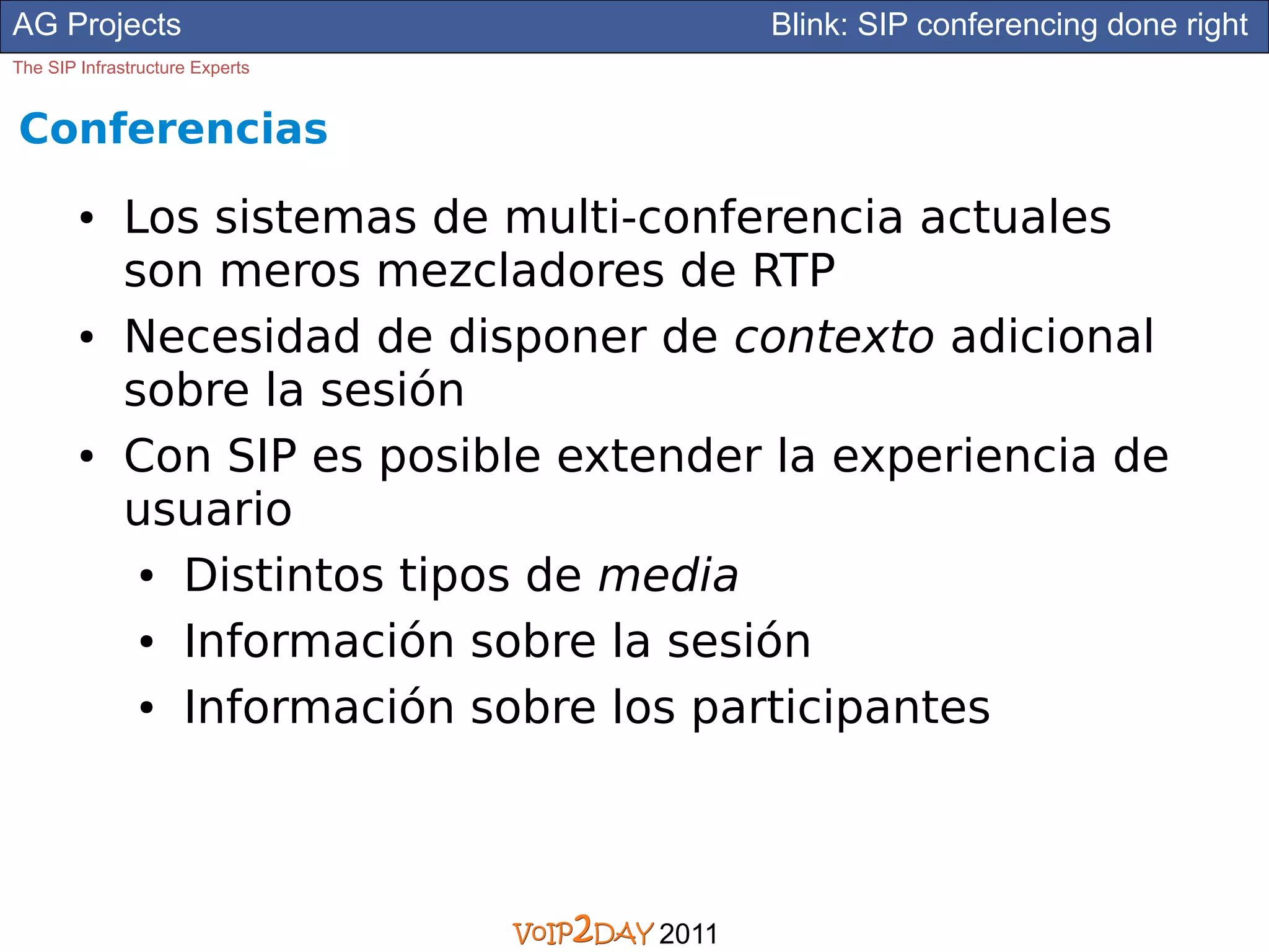 AG Projects                                 Blink: SIP conferencing done right
The SIP Infrastructure Experts


Conferencias
        ●     Los sistemas de multi-conferencia actuales
              son meros mezcladores de RTP
        ●     Necesidad de disponer de contexto adicional
              sobre la sesión
        ●     Con SIP es posible extender la experiencia de
              usuario
               ● Distintos tipos de media


               ● Información sobre la sesión


               ● Información sobre los participantes




                                     2011
 