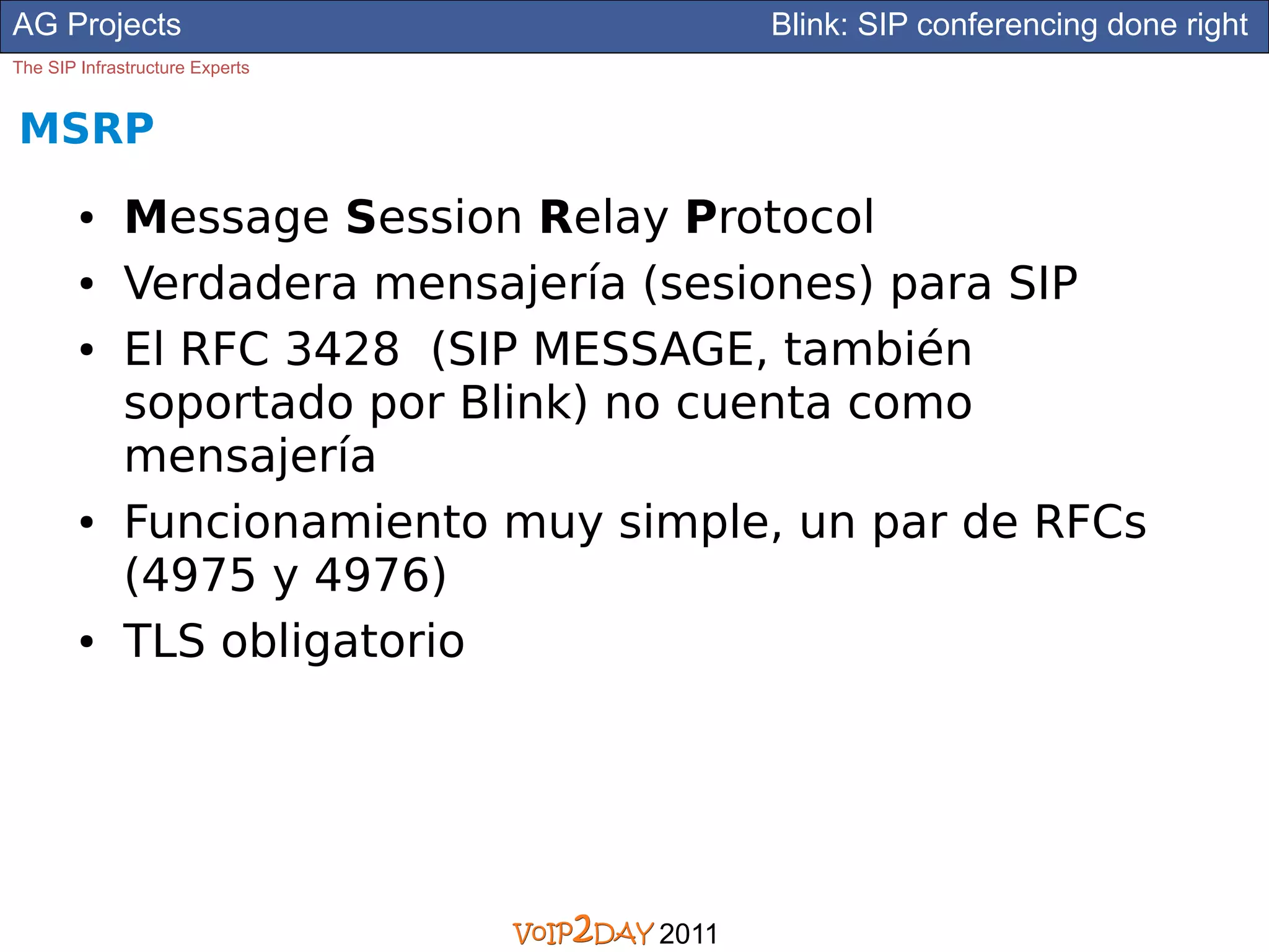 AG Projects                               Blink: SIP conferencing done right
The SIP Infrastructure Experts


MSRP
        ●     Message Session Relay Protocol
        ●     Verdadera mensajería (sesiones) para SIP
        ●     El RFC 3428 (SIP MESSAGE, también
              soportado por Blink) no cuenta como
              mensajería
        ●     Funcionamiento muy simple, un par de RFCs
              (4975 y 4976)
        ●     TLS obligatorio




                                   2011
 