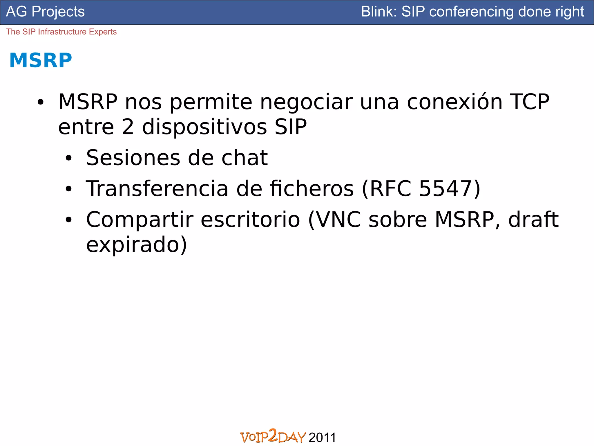 AG Projects                                 Blink: SIP conferencing done right
The SIP Infrastructure Experts


MSRP
        ●     MSRP nos permite negociar una conexión TCP
              entre 2 dispositivos SIP
               ● Sesiones de chat


               ● Transferencia de ficheros (RFC 5547)


               ● Compartir escritorio (VNC sobre MSRP, draft


                 expirado)




                                     2011
 