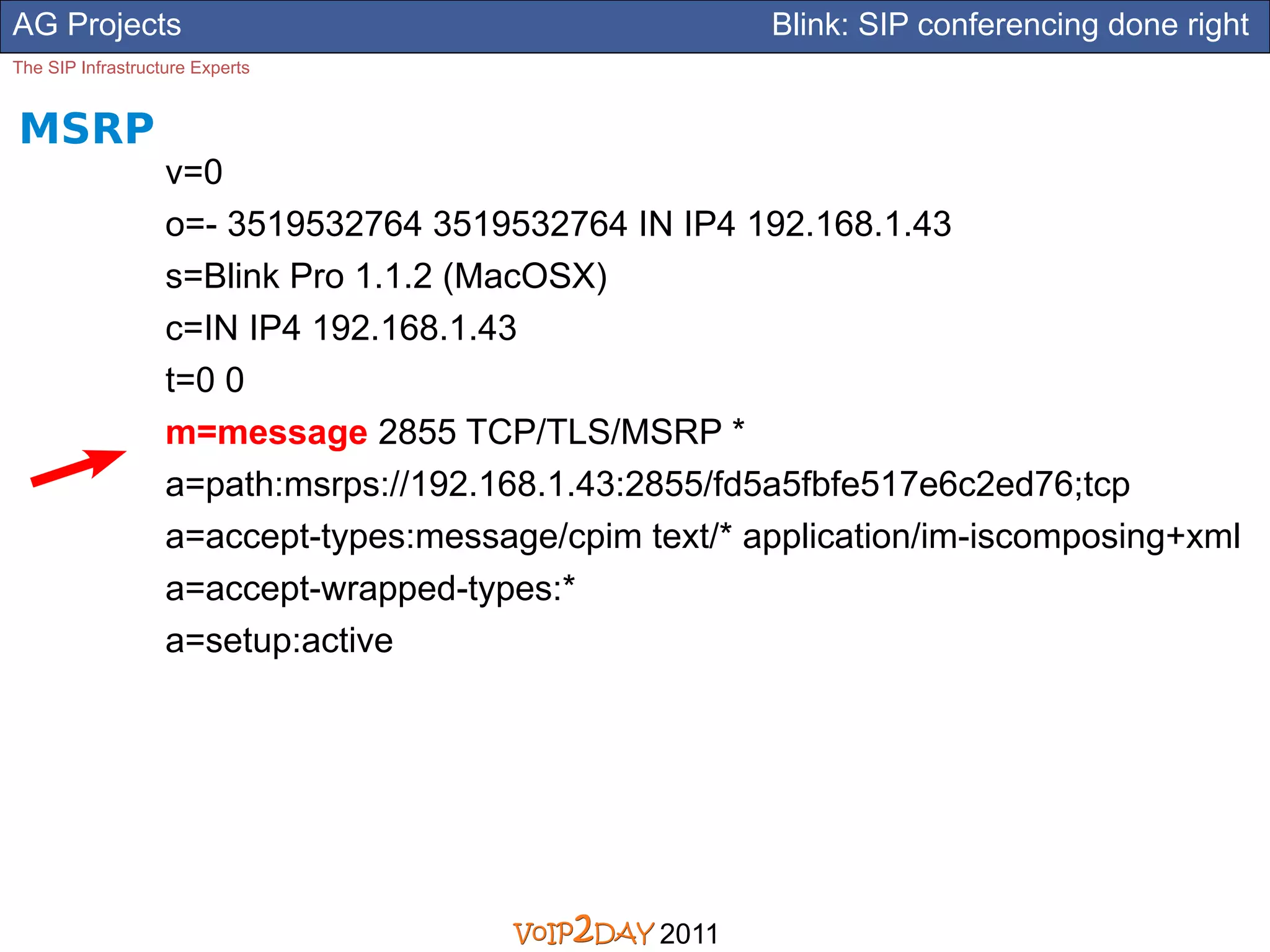 AG Projects                                            Blink: SIP conferencing done right
The SIP Infrastructure Experts


MSRP
                   v=0
                   o=- 3519532764 3519532764 IN IP4 192.168.1.43
                   s=Blink Pro 1.1.2 (MacOSX)
                   c=IN IP4 192.168.1.43
                   t=0 0
                   m=message 2855 TCP/TLS/MSRP *
                   a=path:msrps://192.168.1.43:2855/fd5a5fbfe517e6c2ed76;tcp
                   a=accept-types:message/cpim text/* application/im-iscomposing+xml
                   a=accept-wrapped-types:*
                   a=setup:active




                                                2011
 