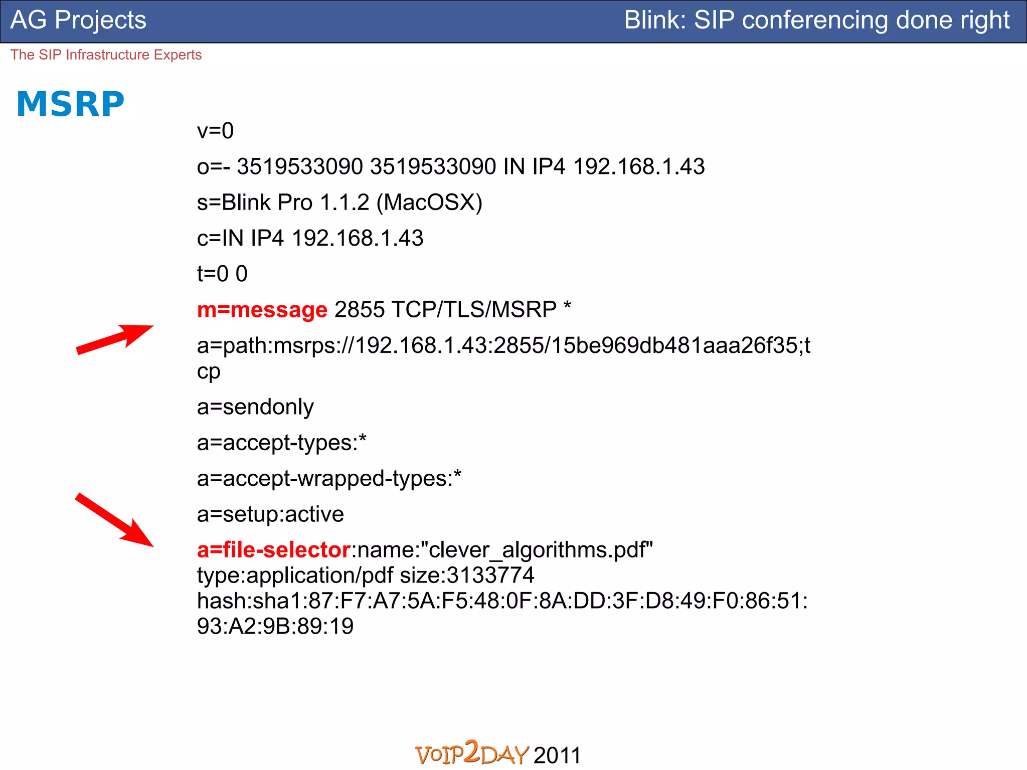 AG Projects                                                        Blink: SIP conferencing done right
The SIP Infrastructure Experts


MSRP
                             v=0
                             o=- 3519533090 3519533090 IN IP4 192.168.1.43
                             s=Blink Pro 1.1.2 (MacOSX)
                             c=IN IP4 192.168.1.43
                             t=0 0
                             m=message 2855 TCP/TLS/MSRP *
                             a=path:msrps://192.168.1.43:2855/15be969db481aaa26f35;t
                             cp
                             a=sendonly
                             a=accept-types:*
                             a=accept-wrapped-types:*
                             a=setup:active
                             a=file-selector:name:"clever_algorithms.pdf"
                             type:application/pdf size:3133774
                             hash:sha1:87:F7:A7:5A:F5:48:0F:8A:DD:3F:D8:49:F0:86:51:
                             93:A2:9B:89:19




                                                           2011
 