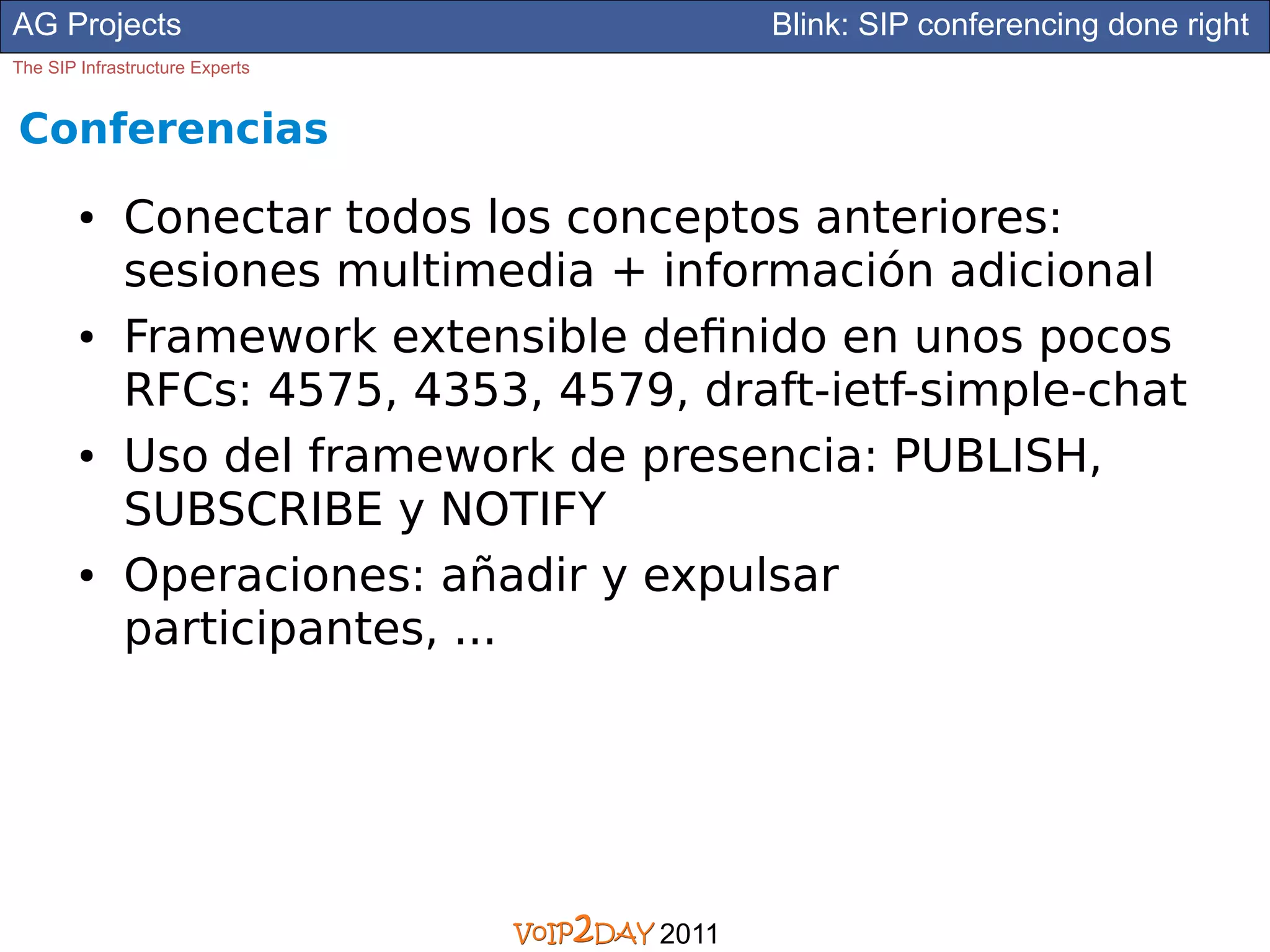 AG Projects                                 Blink: SIP conferencing done right
The SIP Infrastructure Experts


Conferencias
        ●     Conectar todos los conceptos anteriores:
              sesiones multimedia + información adicional
        ●     Framework extensible definido en unos pocos
              RFCs: 4575, 4353, 4579, draft-ietf-simple-chat
        ●     Uso del framework de presencia: PUBLISH,
              SUBSCRIBE y NOTIFY
        ●     Operaciones: añadir y expulsar
              participantes, ...




                                     2011
 