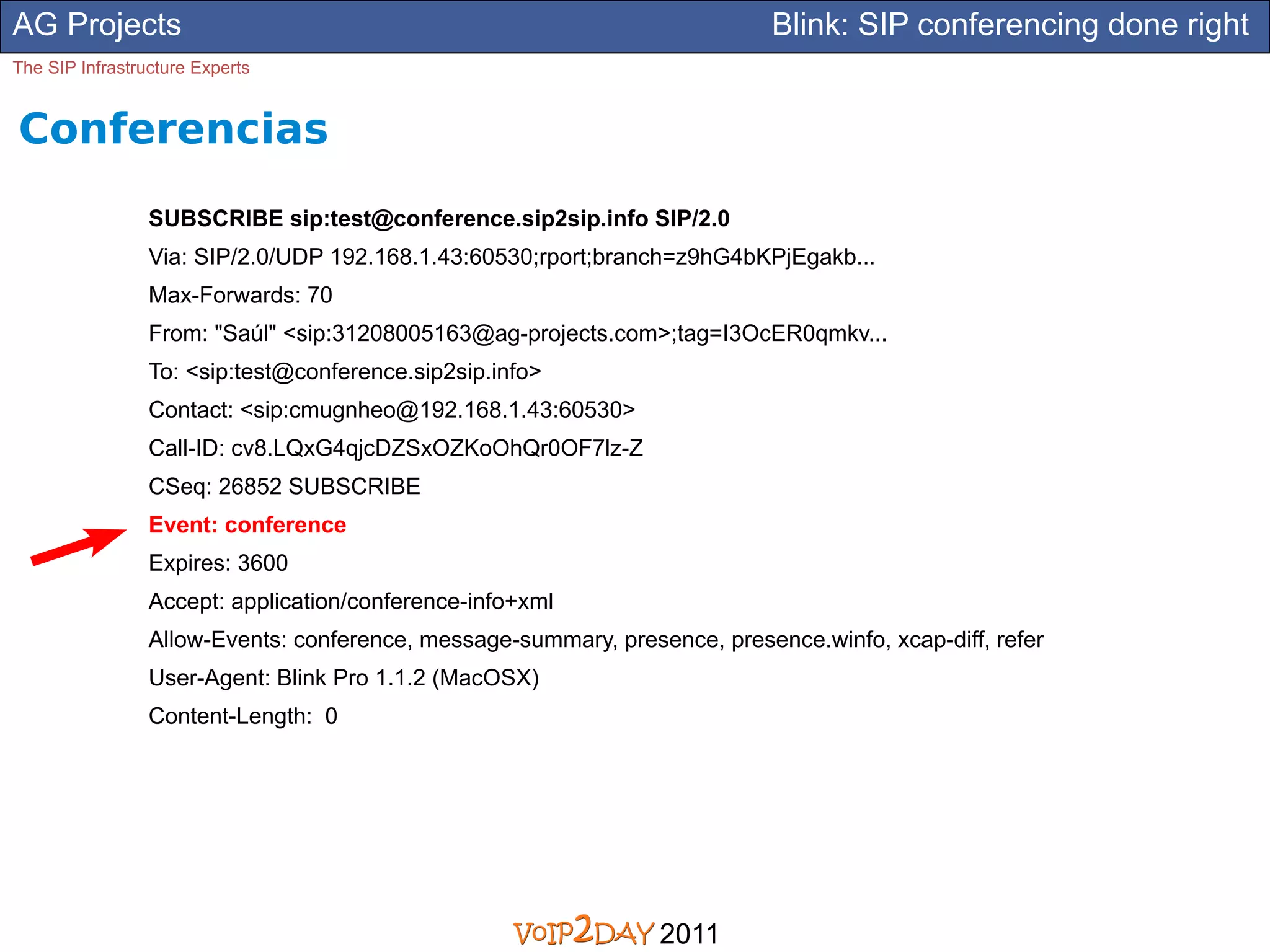 AG Projects                                                                 Blink: SIP conferencing done right
The SIP Infrastructure Experts


Conferencias
                 SUBSCRIBE sip:test@conference.sip2sip.info SIP/2.0
                 Via: SIP/2.0/UDP 192.168.1.43:60530;rport;branch=z9hG4bKPjEgakb...
                 Max-Forwards: 70
                 From: "Saúl" <sip:31208005163@ag-projects.com>;tag=I3OcER0qmkv...
                 To: <sip:test@conference.sip2sip.info>
                 Contact: <sip:cmugnheo@192.168.1.43:60530>
                 Call-ID: cv8.LQxG4qjcDZSxOZKoOhQr0OF7lz-Z
                 CSeq: 26852 SUBSCRIBE
                 Event: conference
                 Expires: 3600
                 Accept: application/conference-info+xml
                 Allow-Events: conference, message-summary, presence, presence.winfo, xcap-diff, refer
                 User-Agent: Blink Pro 1.1.2 (MacOSX)
                 Content-Length: 0




                                                                 2011
 