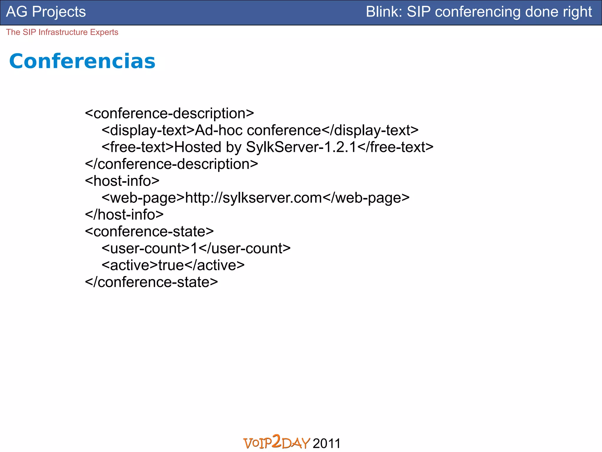 AG Projects                                                  Blink: SIP conferencing done right
The SIP Infrastructure Experts


Conferencias

                    <conference-description>
                      <display-text>Ad-hoc conference</display-text>
                      <free-text>Hosted by SylkServer-1.2.1</free-text>
                    </conference-description>
                    <host-info>
                      <web-page>http://sylkserver.com</web-page>
                    </host-info>
                    <conference-state>
                      <user-count>1</user-count>
                      <active>true</active>
                    </conference-state>




                                                     2011
 