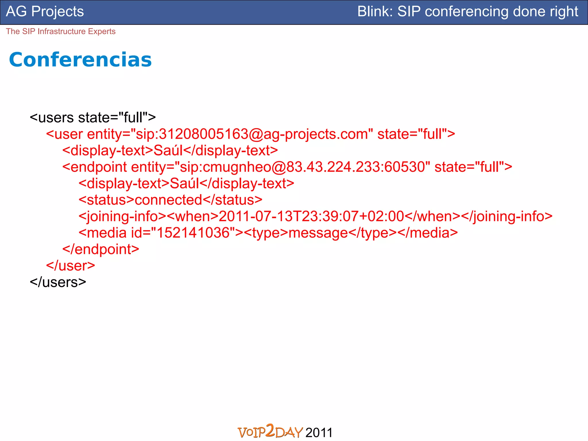 AG Projects                                         Blink: SIP conferencing done right
The SIP Infrastructure Experts


Conferencias

      <users state="full">
        <user entity="sip:31208005163@ag-projects.com" state="full">
           <display-text>Saúl</display-text>
           <endpoint entity="sip:cmugnheo@83.43.224.233:60530" state="full">
             <display-text>Saúl</display-text>
             <status>connected</status>
             <joining-info><when>2011-07-13T23:39:07+02:00</when></joining-info>
             <media id="152141036"><type>message</type></media>
           </endpoint>
        </user>
      </users>




                                             2011
 