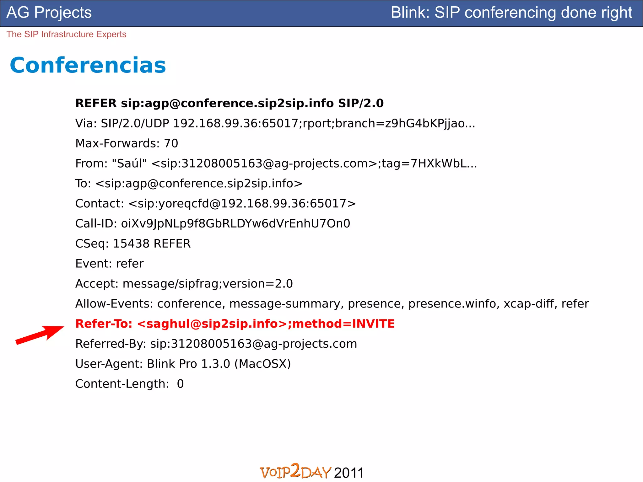 AG Projects                                                          Blink: SIP conferencing done right
The SIP Infrastructure Experts


Conferencias
                 REFER sip:agp@conference.sip2sip.info SIP/2.0
                 Via: SIP/2.0/UDP 192.168.99.36:65017;rport;branch=z9hG4bKPjjao...
                 Max-Forwards: 70
                 From: "Saúl" <sip:31208005163@ag-projects.com>;tag=7HXkWbL...
                 To: <sip:agp@conference.sip2sip.info>
                 Contact: <sip:yoreqcfd@192.168.99.36:65017>
                 Call-ID: oiXv9JpNLp9f8GbRLDYw6dVrEnhU7On0
                 CSeq: 15438 REFER
                 Event: refer
                 Accept: message/sipfrag;version=2.0
                 Allow-Events: conference, message-summary, presence, presence.winfo, xcap-diff, refer
                 Refer-To: <saghul@sip2sip.info>;method=INVITE
                 Referred-By: sip:31208005163@ag-projects.com
                 User-Agent: Blink Pro 1.3.0 (MacOSX)
                 Content-Length: 0




                                                           2011
 