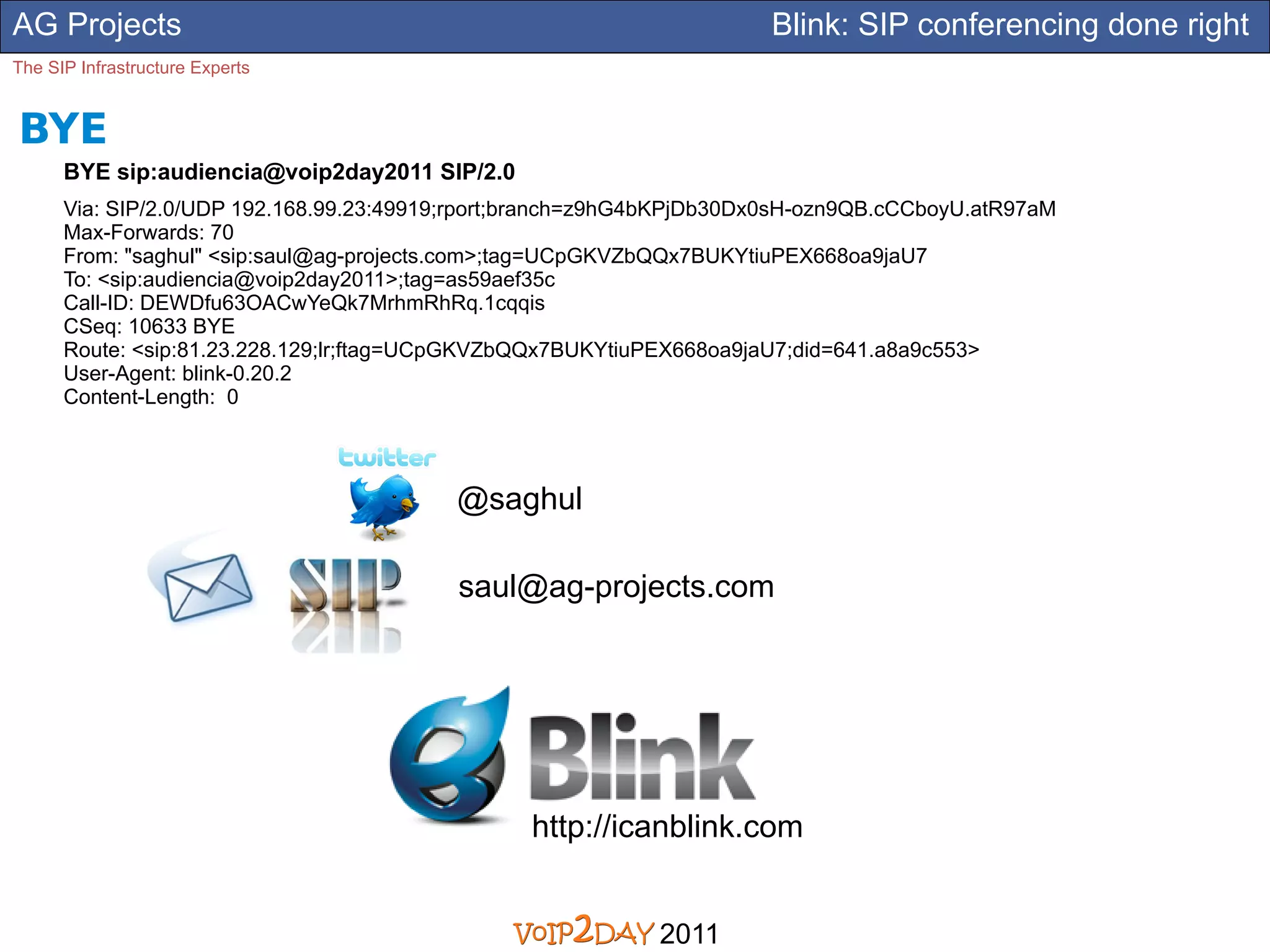 AG Projects                                                           Blink: SIP conferencing done right
The SIP Infrastructure Experts


BYE
      BYE sip:audiencia@voip2day2011 SIP/2.0
      Via: SIP/2.0/UDP 192.168.99.23:49919;rport;branch=z9hG4bKPjDb30Dx0sH-ozn9QB.cCCboyU.atR97aM
      Max-Forwards: 70
      From: "saghul" <sip:saul@ag-projects.com>;tag=UCpGKVZbQQx7BUKYtiuPEX668oa9jaU7
      To: <sip:audiencia@voip2day2011>;tag=as59aef35c
      Call-ID: DEWDfu63OACwYeQk7MrhmRhRq.1cqqis
      CSeq: 10633 BYE
      Route: <sip:81.23.228.129;lr;ftag=UCpGKVZbQQx7BUKYtiuPEX668oa9jaU7;did=641.a8a9c553>
      User-Agent: blink-0.20.2
      Content-Length: 0



                                          @saghul

                                          saul@ag-projects.com




                                                http://icanblink.com


                                                            2011
 
