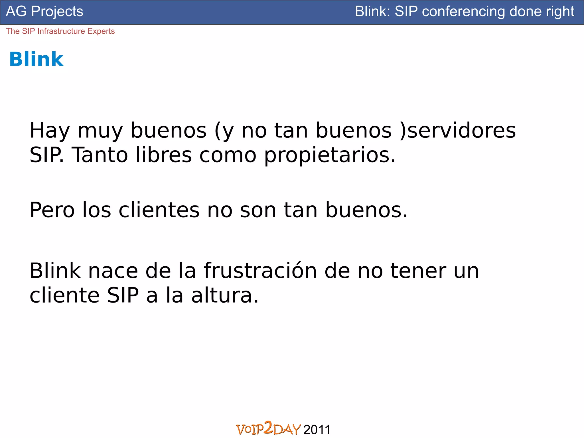 AG Projects                             Blink: SIP conferencing done right
The SIP Infrastructure Experts


Blink


      Hay muy buenos (y no tan buenos )servidores
      SIP. Tanto libres como propietarios.

      Pero los clientes no son tan buenos.

      Blink nace de la frustración de no tener un
      cliente SIP a la altura.




                                 2011
 