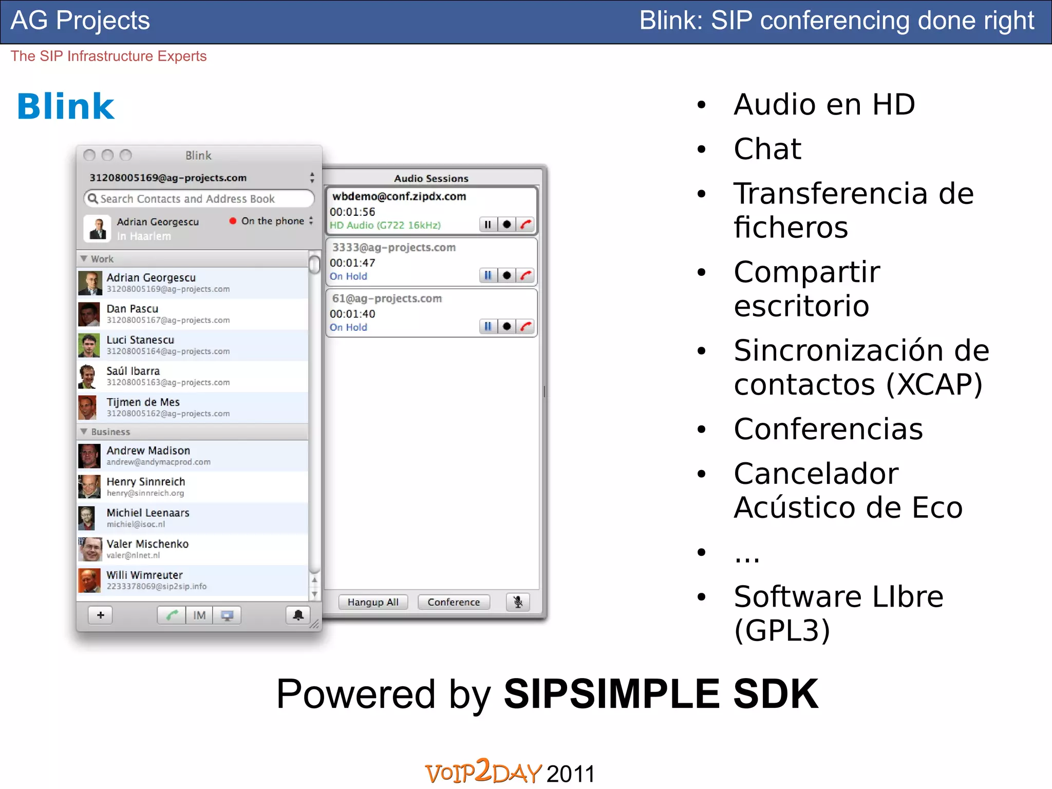 AG Projects                                        Blink: SIP conferencing done right
The SIP Infrastructure Experts


Blink                                                  ●   Audio en HD
                                                       ●   Chat
                                                       ●   Transferencia de
                                                           ficheros
                                                       ●   Compartir
                                                           escritorio
                                                       ●   Sincronización de
                                                           contactos (XCAP)
                                                       ●   Conferencias
                                                       ●   Cancelador
                                                           Acústico de Eco
                                                       ●   ...
                                                       ●   Software LIbre
                                                           (GPL3)

                                 Powered by SIPSIMPLE SDK
                                            2011
 