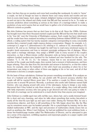 Blink: The Power of Thinking Without Thinking Malcolm Gladwell
other, but then they go on vacation and come back sounding like newlyweds. In order to “know”
a couple, we feel as though we have to observe them over many weeks and months and see
them in every state-happy, tired, angry, irritated, delighted, having a nervous breakdown, and so
on-and not just in the relaxed and chatty mode that Bill and Sue seemed to be in. To make an
accurate prediction about something as serious as the future of a marriage-indeed, to make a
prediction of any sort-it seems that we would have to gather a lot of information and in as many
different contexts as possible.
But John Gottman has proven that we don’t have to do that at all. Since the 1980s, Gottman
has brought more than three thousand married couples-just like Bill and Sue-into that small room
in his “love lab” near the University of Washington campus. Each couple has been videotaped,
and the results have been analyzed according to something Gottman dubbed SPAFF (for specific
affect), a coding system that has twenty separate categories corresponding to every conceivable
emotion that a married couple might express during a conversation. Disgust, for example, is 1,
contempt is 2, anger is 7, defensiveness is 10, whining is 11, sadness is 12, stonewalling is 13,
neutral is 14, and so on. Gottman has taught his staff how to read every emotional nuance in
people’s facial expressions and how to interpret seemingly ambiguous bits of dialogue. When
they watch a marriage videotape, they assign a SPAFF code to every second of the couple’s
interaction, so that a fifteen-minute conflict discussion ends up being translated into a row of
eighteen hundred numbers-nine hundred for the husband and nine hundred for the wife. The
notation “7, 7, 14, 10, 11, 11,” for instance, means that in one six-second stretch, one
member of the couple was briefly angry, then neutral, had a moment of defensiveness, and then
began whining. Then the data from the electrodes and sensors is factored in, so that the coders
know, for example, when the husband’s or the wife’s heart was pounding or when his or her
temperature was rising or when either of them was jiggling in his or her seat, and all of that
information is fed into a complex equation.
On the basis of those calculations, Gottman has proven something remarkable. If he analyzes an
hour of a husband and wife talking, he can predict with 95 percent accuracy whether that
couple will still be married fifteen years later. If he watches a couple for fifteen minutes, his
success rate is around 90 percent. Recently, a professor who works with Gottman named Sybil
Carrère, who was playing around with some of the videotapes, trying to design a new study,
discovered that if they looked at only three minutes of a couple talking, they could still predict
with fairly impressive accuracy who was going to get divorced and who was going to make it.
The truth of a marriage can be understood in a much shorter time than anyone ever imagined.
John Gottman is a middle-aged man with owl-like eyes, silvery hair, and a neatly trimmed beard.
He is short and very charming, and when he talks about something that excites him-which is
nearly all the time-his eyes light up and open even wider. During the Vietnam War, he was a
conscientious objector, and there is still something of the ’60s hippie about him, like the Mao
cap he sometimes wears over his braided yarmulke. He is a psychologist by training, but he also
studied mathematics at MIT, and the rigor and precision of mathematics clearly moves him as
much as anything else. When I met Gottman, he had just published his most ambitious book, a
dense five-hundred-page treatise called The Mathematics of Divorce, and he attempted to give
me a sense of his argument, scribbling equations and impromptu graphs on a paper napkin until
my head began to swim.
Page 10/127 http://motsach.info
 