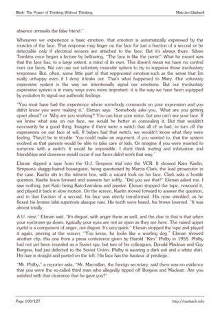 Blink: The Power of Thinking Without Thinking Malcolm Gladwell
absence unmasks the false friend.”
Whenever we experience a basic emotion, that emotion is automatically expressed by the
muscles of the face. That response may linger on the face for just a fraction of a second or be
detectable only if electrical sensors are attached to the face. But it’s always there. Silvan
Tomkins once began a lecture by bellowing, “The face is like the penis!” What he meant was
that the face has, to a large extent, a mind of its own. This doesn’t mean we have no control
over our faces. We can use our voluntary muscular system to try to suppress those involuntary
responses. But, often, some little part of that suppressed emotion-such as the sense that I’m
really unhappy even if I deny it-leaks out. That’s what happened to Mary. Our voluntary
expressive system is the way we intentionally signal our emotions. But our involuntary
expressive system is in many ways even more important: it is the way we have been equipped
by evolution to signal our authentic feelings.
“You must have had the experience where somebody comments on your expression and you
didn’t know you were making it,” Ekman says. “Somebody asks you, ‘What are you getting
upset about?’ or ‘Why are you smirking?’ You can hear your voice, but you can’t see your face. If
we knew what was on our face, we would be better at concealing it. But that wouldn’t
necessarily be a good thing. Imagine if there were a switch that all of us had, to turn off the
expressions on our face at will. If babies had that switch, we wouldn’t know what they were
feeling. They’d be in trouble. You could make an argument, if you wanted to, that the system
evolved so that parents would be able to take care of kids. Or imagine if you were married to
someone with a switch. It would be impossible. I don’t think mating and infatuation and
friendships and closeness would occur if our faces didn’t work that way.”
Ekman slipped a tape from the O.J. Simpson trial into the VCR. It showed Kato Kaelin,
Simpson’s shaggy-haired houseguest, being questioned by Marcia Clark, the lead prosecutor in
the case. Kaelin sits in the witness box, with a vacant look on his face. Clark asks a hostile
question. Kaelin leans forward and answers her softly. “Did you see that?” Ekman asked me. I
saw nothing, just Kato being Kato-harmless and passive. Ekman stopped the tape, rewound it,
and played it back in slow motion. On the screen, Kaelin moved forward to answer the question,
and in that fraction of a second, his face was utterly transformed. His nose wrinkled, as he
flexed his levator labii superioris alaeque nasi. His teeth were bared, his brows lowered. “It was
almost totally
A.U. nine,” Ekman said. “It’s disgust, with anger there as well, and the clue to that is that when
your eyebrows go down, typically your eyes are not as open as they are here. The raised upper
eyelid is a component of anger, not disgust. It’s very quick.” Ekman stopped the tape and played
it again, peering at the screen. “You know, he looks like a snarling dog.” Ekman showed
another clip, this one from a press conference given by Harold “Kim” Philby in 1955. Philby
had not yet been revealed as a Soviet spy, but two of his colleagues, Donald Maclean and Guy
Burgess, had just defected to the Soviet Union. Philby is wearing a dark suit and a white shirt.
His hair is straight and parted on the left. His face has the hauteur of privilege.
“Mr. Philby,” a reporter asks, “Mr. Macmillan, the foreign secretary, said there was no evidence
that you were the so-called third man who allegedly tipped off Burgess and Maclean. Are you
satisfied with that clearance that he gave you?”
Page 100/127 http://motsach.info
 