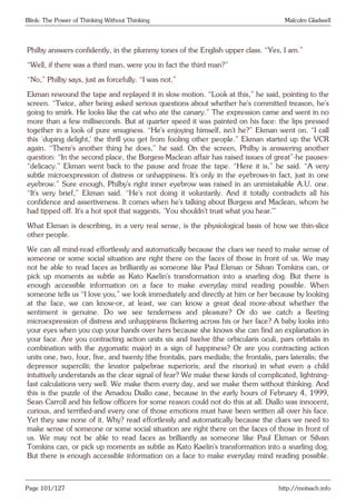 Blink: The Power of Thinking Without Thinking Malcolm Gladwell
Philby answers confidently, in the plummy tones of the English upper class. “Yes, I am.”
“Well, if there was a third man, were you in fact the third man?”
“No,” Philby says, just as forcefully. “I was not.”
Ekman rewound the tape and replayed it in slow motion. “Look at this,” he said, pointing to the
screen. “Twice, after being asked serious questions about whether he’s committed treason, he’s
going to smirk. He looks like the cat who ate the canary.” The expression came and went in no
more than a few milliseconds. But at quarter speed it was painted on his face: the lips pressed
together in a look of pure smugness. “He’s enjoying himself, isn’t he?” Ekman went on. “I call
this ‘duping delight,’ the thrill you get from fooling other people.” Ekman started up the VCR
again. “There’s another thing he does,” he said. On the screen, Philby is answering another
question: “In the second place, the Burgess-Maclean affair has raised issues of great”-he pauses-
“delicacy.” Ekman went back to the pause and froze the tape. “Here it is,” he said. “A very
subtle microexpression of distress or unhappiness. It’s only in the eyebrows-in fact, just in one
eyebrow.” Sure enough, Philby’s right inner eyebrow was raised in an unmistakable A.U. one.
“It’s very brief,” Ekman said. “He’s not doing it voluntarily. And it totally contradicts all his
confidence and assertiveness. It comes when he’s talking about Burgess and Maclean, whom he
had tipped off. It’s a hot spot that suggests, ‘You shouldn’t trust what you hear.’”
What Ekman is describing, in a very real sense, is the physiological basis of how we thin-slice
other people.
We can all mind-read effortlessly and automatically because the clues we need to make sense of
someone or some social situation are right there on the faces of those in front of us. We may
not be able to read faces as brilliantly as someone like Paul Ekman or Silvan Tomkins can, or
pick up moments as subtle as Kato Kaelin’s transformation into a snarling dog. But there is
enough accessible information on a face to make everyday mind reading possible. When
someone tells us “I love you,” we look immediately and directly at him or her because by looking
at the face, we can know-or, at least, we can know a great deal more-about whether the
sentiment is genuine. Do we see tenderness and pleasure? Or do we catch a fleeting
microexpression of distress and unhappiness flickering across his or her face? A baby looks into
your eyes when you cup your hands over hers because she knows she can find an explanation in
your face. Are you contracting action units six and twelve (the orbicularis oculi, pars orbitalis in
combination with the zygomatic major) in a sign of happiness? Or are you contracting action
units one, two, four, five, and twenty (the frontalis, pars medialis; the frontalis, pars lateralis; the
depressor supercilii; the levator palpebrae superioris; and the risorius) in what even a child
intuitively understands as the clear signal of fear? We make these kinds of complicated, lightning-
fast calculations very well. We make them every day, and we make them without thinking. And
this is the puzzle of the Amadou Diallo case, because in the early hours of February 4, 1999,
Sean Carroll and his fellow officers for some reason could not do this at all. Diallo was innocent,
curious, and terrified-and every one of those emotions must have been written all over his face.
Yet they saw none of it. Why? read effortlessly and automatically because the clues we need to
make sense of someone or some social situation are right there on the faces of those in front of
us. We may not be able to read faces as brilliantly as someone like Paul Ekman or Silvan
Tomkins can, or pick up moments as subtle as Kato Kaelin’s transformation into a snarling dog.
But there is enough accessible information on a face to make everyday mind reading possible.
Page 101/127 http://motsach.info
 