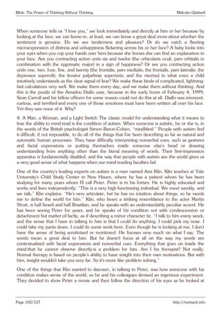 Blink: The Power of Thinking Without Thinking Malcolm Gladwell
When someone tells us “I love you,” we look immediately and directly at him or her because by
looking at the face, we can know-or, at least, we can know a great deal more-about whether the
sentiment is genuine. Do we see tenderness and pleasure? Or do we catch a fleeting
microexpression of distress and unhappiness flickering across his or her face? A baby looks into
your eyes when you cup your hands over hers because she knows she can find an explanation in
your face. Are you contracting action units six and twelve (the orbicularis oculi, pars orbitalis in
combination with the zygomatic major) in a sign of happiness? Or are you contracting action
units one, two, four, five, and twenty (the frontalis, pars medialis; the frontalis, pars lateralis; the
depressor supercilii; the levator palpebrae superioris; and the risorius) in what even a child
intuitively understands as the clear signal of fear? We make these kinds of complicated, lightning-
fast calculations very well. We make them every day, and we make them without thinking. And
this is the puzzle of the Amadou Diallo case, because in the early hours of February 4, 1999,
Sean Carroll and his fellow officers for some reason could not do this at all. Diallo was innocent,
curious, and terrified-and every one of those emotions must have been written all over his face.
Yet they saw none of it. Why?
4. A Man, a Woman, and a Light Switch The classic model for understanding what it means to
lose the ability to mind-read is the condition of autism. When someone is autistic, he or she is, in
the words of the British psychologist Simon Baron-Cohen, “mindblind.” People with autism find
it difficult, if not impossible, to do all of the things that I’ve been describing so far as natural and
automatic human processes. They have difficulty interpreting nonverbal cues, such as gestures
and facial expressions or putting themselves inside someone else’s head or drawing
understanding from anything other than the literal meaning of words. Their first-impression
apparatus is fundamentally disabled, and the way that people with autism see the world gives us
a very good sense of what happens when our mind-reading faculties fail.
One of the country’s leading experts on autism is a man named Ami Klin. Klin teaches at Yale
University’s Child Study Center in New Haven, where he has a patient whom he has been
studying for many years whom I’ll call Peter. Peter is in his forties. He is highly educated and
works and lives independently. “This is a very high-functioning individual. We meet weekly, and
we talk,” Klin explains. “He’s very articulate, but he has no intuition about things, so he needs
me to define the world for him.” Klin, who bears a striking resemblance to the actor Martin
Short, is half Israeli and half Brazilian, and he speaks with an understandably peculiar accent. He
has been seeing Peter for years, and he speaks of his condition not with condescension or
detachment but matter-of-factly, as if describing a minor character tic. “I talk to him every week,
and the sense that I have in talking to him is that I could do anything. I could pick my nose. I
could take my pants down. I could do some work here. Even though he is looking at me, I don’t
have the sense of being scrutinized or monitored. He focuses very much on what I say. The
words mean a great deal to him. But he doesn’t focus at all on the way my words are
contextualized with facial expressions and nonverbal cues. Everything that goes on inside the
mind-that he cannot observe directly-is a problem for him. Am I his therapist? Not really.
Normal therapy is based on people’s ability to have insight into their own motivations. But with
him, insight wouldn’t take you very far. So it’s more like problem solving.”
One of the things that Klin wanted to discover, in talking to Peter, was how someone with his
condition makes sense of the world, so he and his colleagues devised an ingenious experiment.
They decided to show Peter a movie and then follow the direction of his eyes as he looked at
Page 102/127 http://motsach.info
 