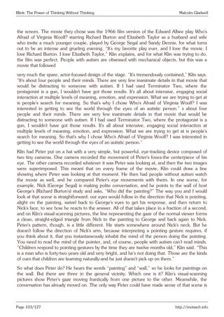 Blink: The Power of Thinking Without Thinking Malcolm Gladwell
the screen. The movie they chose was the 1966 film version of the Edward Albee play Who’s
Afraid of Virginia Woolf? starring Richard Burton and Elizabeth Taylor as a husband and wife
who invite a much younger couple, played by George Segal and Sandy Dennis, for what turns
out to be an intense and grueling evening. “It’s my favorite play ever, and I love the movie. I
love Richard Burton. I love Elizabeth Taylor,” Klin explains, and for what Klin was trying to do,
the film was perfect. People with autism are obsessed with mechanical objects, but this was a
movie that followed
very much the spare, actor-focused design of the stage. “It’s tremendously contained,” Klin says.
“It’s about four people and their minds. There are very few inanimate details in that movie that
would be distracting to someone with autism. If I had used Terminator Two, where the
protagonist is a gun, I wouldn’t have got those results. It’s all about intensive, engaging social
interaction at multiple levels of meaning, emotion, and expression. What we are trying to get at
is people’s search for meaning. So that’s why I chose Who’s Afraid of Virginia Woolf? I was
interested in getting to see the world through the eyes of an autistic person.” s about four
people and their minds. There are very few inanimate details in that movie that would be
distracting to someone with autism. If I had used Terminator Two, where the protagonist is a
gun, I wouldn’t have got those results. It’s all about intensive, engaging social interaction at
multiple levels of meaning, emotion, and expression. What we are trying to get at is people’s
search for meaning. So that’s why I chose Who’s Afraid of Virginia Woolf? I was interested in
getting to see the world through the eyes of an autistic person.”
Klin had Peter put on a hat with a very simple, but powerful, eye-tracking device composed of
two tiny cameras. One camera recorded the movement of Peter’s fovea-the centerpiece of his
eye. The other camera recorded whatever it was Peter was looking at, and then the two images
were superimposed. This meant that on every frame of the movie, Klin could draw a line
showing where Peter was looking at that moment. He then had people without autism watch
the movie as well, and he compared Peter’s eye movements with theirs. In one scene, for
example, Nick (George Segal) is making polite conversation, and he points to the wall of host
George’s (Richard Burton’s) study and asks, “Who did the painting?” The way you and I would
look at that scene is straightforward: our eyes would follow in the direction that Nick is pointing,
alight on the painting, swivel back to George’s eyes to get his response, and then return to
Nick’s face, to see how he reacts to the answer. All of that takes place in a fraction of a second,
and on Klin’s visual-scanning pictures, the line representing the gaze of the normal viewer forms
a clean, straight-edged triangle from Nick to the painting to George and back again to Nick.
Peter’s pattern, though, is a little different. He starts somewhere around Nick’s neck. But he
doesn’t follow the direction of Nick’s arm, because interpreting a pointing gesture requires, if
you think about it, that you instantaneously inhabit the mind of the person doing the pointing.
You need to read the mind of the pointer, and, of course, people with autism can’t read minds.
“Children respond to pointing gestures by the time they are twelve months old,” Klin said. “This
is a man who is forty-two years old and very bright, and he’s not doing that. Those are the kinds
of cues that children are learning naturally-and he just doesn’t pick up on them.”
So what does Peter do? He hears the words “painting” and “wall,” so he looks for paintings on
the wall. But there are three in the general vicinity. Which one is it? Klin’s visual-scanning
pictures show Peter’s gaze moving frantically from one picture to the other. Meanwhile, the
conversation has already moved on. The only way Peter could have made sense of that scene is
Page 103/127 http://motsach.info
 