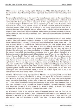 Blink: The Power of Thinking Without Thinking Malcolm Gladwell
if Nick had been perfectly, verbally explicit-if he had said, “Who did that painting to the left of
the man and the dog?” In anything less than a perfectly literal environment, the autistic person
is lost.
There’s another critical lesson in that scene. The normal viewers looked at the eyes of George
and Nick when they were talking, and they did that because when people talk, we listen to their
words and watch their eyes in order to pick up on all those expressive nuances that Ekman has
so carefully catalogued. But Peter didn’t look at anyone’s eyes in that scene. At another critical
moment in the movie, when, in fact, George and Martha (Elizabeth Taylor) are locked in a
passionate embrace, Peter looked not at the eyes of the kissing couple-which is what you or I
would do-but at the light switch on the wall behind them. That’s not because Peter objects to
people or finds the notion of intimacy repulsive. It’s because if you cannot mind-read-if you can’t
put yourself in the mind of someone else-then there’s nothing special to be gained by looking at
eyes and faces.
One of Klin’s colleagues at Yale, Robert T. Schultz, once did an experiment with what is called
an FMRI (functional magnetic resonance imagery), a highly sophisticated brain scanner that
shows where the blood is flowing in the brain at any given time-and hence, which part of the
brain is in use. Schultz put people in the FMRI machine and had them perform a very simple
task in which they were given either pairs of faces or pairs of objects (such as chairs or
hammers) and they had to press a button indicating whether the pairs were the same or
different. Normal people, when they were looking at the faces, used a part of their brain called
the fusiform gyrus, which is an incredibly sophisticated piece of brain software that allows us to
distinguish among the literally thousands of faces that we know. (Picture in your mind the face of
Marilyn Monroe. Ready? You just used your fusiform gyrus.) When the normal participants
looked at the chair, however, they used a completely different and less powerful part of the
brain-the inferior temporal gyrus-which is normally reserved for objects. (The difference in the
sophistication of those two regions explains why you can recognize Sally from the eighth grade
forty years later but have trouble picking out your bag on the airport luggage carousel.) When
Schultz repeated the experiment with autistic people, however, he found that they used their
object-recognition area for both the chairs and the faces. In other words, on the most basic
neurological level, for someone with autism, a face is just another object. Here is one of the
earliest descriptions of an autistic patient in the medical
literature: “He never looked up at people’s faces. When he had any dealings with persons at all,
he treated them, or rather parts of them, as if they were objects. He would use a hand to lead
him. He would, in playing, butt his head against his mother as at other times he did against a
pillow. He allowed his boarding mother’s hand to dress him, paying not the slightest attention to
her.” s faces. When he had any dealings with persons at all, he treated them, or rather parts of
them, as if they were objects. He would use a hand to lead him. He would, in playing, butt his
head against his mother as at other times he did against a pillow. He allowed his boarding
mother’s hand to dress him, paying not the slightest attention to her.”
So, when Peter looked at the scene of Martha and George kissing, their two faces did not
automatically command his attention. What he saw were three objects-a man, a woman, and a
light switch. And what did he prefer? As it happens, the light switch. “I know for [Peter] that
light switches have been important in his life,” says Klin. “He sees a light switch, and he
Page 104/127 http://motsach.info
 