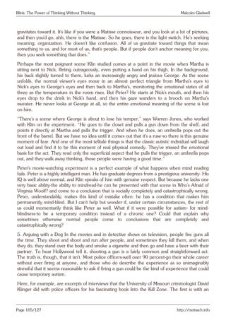 Blink: The Power of Thinking Without Thinking Malcolm Gladwell
gravitates toward it. It’s like if you were a Matisse connoisseur, and you look at a lot of pictures,
and then you’d go, ahh, there is the Matisse. So he goes, there is the light switch. He’s seeking
meaning, organization. He doesn’t like confusion. All of us gravitate toward things that mean
something to us, and for most of us, that’s people. But if people don’t anchor meaning for you,
then you seek something that does.”
Perhaps the most poignant scene Klin studied comes at a point in the movie when Martha is
sitting next to Nick, flirting outrageously, even putting a hand on his thigh. In the background,
his back slightly turned to them, lurks an increasingly angry and jealous George. As the scene
unfolds, the normal viewer’s eyes move in an almost perfect triangle from Martha’s eyes to
Nick’s eyes to George’s eyes and then back to Martha’s, monitoring the emotional states of all
three as the temperature in the room rises. But Peter? He starts at Nick’s mouth, and then his
eyes drop to the drink in Nick’s hand, and then his gaze wanders to a brooch on Martha’s
sweater. He never looks at George at all, so the entire emotional meaning of the scene is lost
on him.
“There’s a scene where George is about to lose his temper,” says Warren Jones, who worked
with Klin on the experiment. “He goes to the closet and pulls a gun down from the shelf, and
points it directly at Martha and pulls the trigger. And when he does, an umbrella pops out the
front of the barrel. But we have no idea until it comes out that it’s a ruse-so there is this genuine
moment of fear. And one of the most telltale things is that the classic autistic individual will laugh
out loud and find it to be this moment of real physical comedy. They’ve missed the emotional
basis for the act. They read only the superficial aspect that he pulls the trigger, an umbrella pops
out, and they walk away thinking, those people were having a good time.”
Peter’s movie-watching experiment is a perfect example of what happens when mind reading
fails. Peter is a highly intelligent man. He has graduate degrees from a prestigious university. His
IQ is well above normal, and Klin speaks of him with genuine respect. But because he lacks one
very basic ability-the ability to mindread-he can be presented with that scene in Who’s Afraid of
Virginia Woolf? and come to a conclusion that is socially completely and catastrophically wrong.
Peter, understandably, makes this kind of mistake often: he has a condition that makes him
permanently mind-blind. But I can’t help but wonder if, under certain circumstances, the rest of
us could momentarily think like Peter as well. What if it were possible for autism- for mind-
blindness-to be a temporary condition instead of a chronic one? Could that explain why
sometimes otherwise normal people come to conclusions that are completely and
catastrophically wrong?
5. Arguing with a Dog In the movies and in detective shows on television, people fire guns all
the time. They shoot and shoot and run after people, and sometimes they kill them, and when
they do, they stand over the body and smoke a cigarette and then go and have a beer with their
partner. To hear Hollywood tell it, shooting a gun is a fairly common and straightforward act.
The truth is, though, that it isn’t. Most police officers-well over 90 percent-go their whole career
without ever firing at anyone, and those who do describe the experience as so unimaginably
stressful that it seems reasonable to ask if firing a gun could be the kind of experience that could
cause temporary autism.
Here, for example, are excerpts of interviews that the University of Missouri criminologist David
Klinger did with police officers for his fascinating book Into the Kill Zone. The first is with an
Page 105/127 http://motsach.info
 