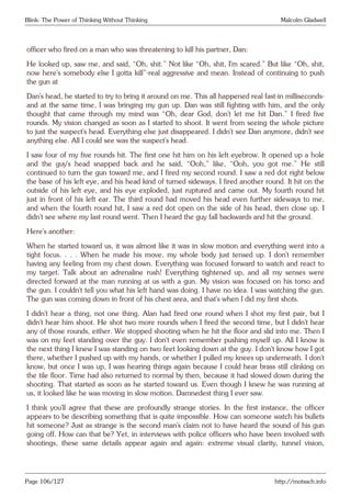 Blink: The Power of Thinking Without Thinking Malcolm Gladwell
officer who fired on a man who was threatening to kill his partner, Dan:
He looked up, saw me, and said, “Oh, shit.” Not like “Oh, shit, I’m scared.” But like “Oh, shit,
now here’s somebody else I gotta kill”-real aggressive and mean. Instead of continuing to push
the gun at
Dan’s head, he started to try to bring it around on me. This all happened real fast-in milliseconds-
and at the same time, I was bringing my gun up. Dan was still fighting with him, and the only
thought that came through my mind was “Oh, dear God, don’t let me hit Dan.” I fired five
rounds. My vision changed as soon as I started to shoot. It went from seeing the whole picture
to just the suspect’s head. Everything else just disappeared. I didn’t see Dan anymore, didn’t see
anything else. All I could see was the suspect’s head.
I saw four of my five rounds hit. The first one hit him on his left eyebrow. It opened up a hole
and the guy’s head snapped back and he said, “Ooh,” like, “Ooh, you got me.” He still
continued to turn the gun toward me, and I fired my second round. I saw a red dot right below
the base of his left eye, and his head kind of turned sideways. I fired another round. It hit on the
outside of his left eye, and his eye exploded, just ruptured and came out. My fourth round hit
just in front of his left ear. The third round had moved his head even further sideways to me,
and when the fourth round hit, I saw a red dot open on the side of his head, then close up. I
didn’t see where my last round went. Then I heard the guy fall backwards and hit the ground.
Here’s another:
When he started toward us, it was almost like it was in slow motion and everything went into a
tight focus. . . . When he made his move, my whole body just tensed up. I don’t remember
having any feeling from my chest down. Everything was focused forward to watch and react to
my target. Talk about an adrenaline rush! Everything tightened up, and all my senses were
directed forward at the man running at us with a gun. My vision was focused on his torso and
the gun. I couldn’t tell you what his left hand was doing. I have no idea. I was watching the gun.
The gun was coming down in front of his chest area, and that’s when I did my first shots.
I didn’t hear a thing, not one thing. Alan had fired one round when I shot my first pair, but I
didn’t hear him shoot. He shot two more rounds when I fired the second time, but I didn’t hear
any of those rounds, either. We stopped shooting when he hit the floor and slid into me. Then I
was on my feet standing over the guy. I don’t even remember pushing myself up. All I know is
the next thing I knew I was standing on two feet looking down at the guy. I don’t know how I got
there, whether I pushed up with my hands, or whether I pulled my knees up underneath. I don’t
know, but once I was up, I was hearing things again because I could hear brass still clinking on
the tile floor. Time had also returned to normal by then, because it had slowed down during the
shooting. That started as soon as he started toward us. Even though I knew he was running at
us, it looked like he was moving in slow motion. Damnedest thing I ever saw.
I think you’ll agree that these are profoundly strange stories. In the first instance, the officer
appears to be describing something that is quite impossible. How can someone watch his bullets
hit someone? Just as strange is the second man’s claim not to have heard the sound of his gun
going off. How can that be? Yet, in interviews with police officers who have been involved with
shootings, these same details appear again and again: extreme visual clarity, tunnel vision,
Page 106/127 http://motsach.info
 