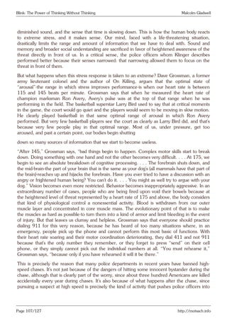 Blink: The Power of Thinking Without Thinking Malcolm Gladwell
diminished sound, and the sense that time is slowing down. This is how the human body reacts
to extreme stress, and it makes sense. Our mind, faced with a life-threatening situation,
drastically limits the range and amount of information that we have to deal with. Sound and
memory and broader social understanding are sacrificed in favor of heightened awareness of the
threat directly in front of us. In a critical sense, the police officers whom Klinger describes
performed better because their senses narrowed: that narrowing allowed them to focus on the
threat in front of them.
But what happens when this stress response is taken to an extreme? Dave Grossman, a former
army lieutenant colonel and the author of On Killing, argues that the optimal state of
“arousal”-the range in which stress improves performance-is when our heart rate is between
115 and 145 beats per minute. Grossman says that when he measured the heart rate of
champion marksman Ron Avery, Avery’s pulse was at the top of that range when he was
performing in the field. The basketball superstar Larry Bird used to say that at critical moments
in the game, the court would go quiet and the players would seem to be moving in slow motion.
He clearly played basketball in that same optimal range of arousal in which Ron Avery
performed. But very few basketball players see the court as clearly as Larry Bird did, and that’s
because very few people play in that optimal range. Most of us, under pressure, get too
aroused, and past a certain point, our bodies begin shutting
down so many sources of information that we start to become useless.
“After 145,” Grossman says, “bad things begin to happen. Complex motor skills start to break
down. Doing something with one hand and not the other becomes very difficult. . . . At 175, we
begin to see an absolute breakdown of cognitive processing. . . . The forebrain shuts down, and
the mid-brain-the part of your brain that is the same as your dog’s (all mammals have that part of
the brain)-reaches up and hijacks the forebrain. Have you ever tried to have a discussion with an
angry or frightened human being? You can’t do it. . . . You might as well try to argue with your
dog.” Vision becomes even more restricted. Behavior becomes inappropriately aggressive. In an
extraordinary number of cases, people who are being fired upon void their bowels because at
the heightened level of threat represented by a heart rate of 175 and above, the body considers
that kind of physiological control a nonessential activity. Blood is withdrawn from our outer
muscle layer and concentrated in core muscle mass. The evolutionary point of that is to make
the muscles as hard as possible-to turn them into a kind of armor and limit bleeding in the event
of injury. But that leaves us clumsy and helpless. Grossman says that everyone should practice
dialing 911 for this very reason, because he has heard of too many situations where, in an
emergency, people pick up the phone and cannot perform this most basic of functions. With
their heart rate soaring and their motor coordination deteriorating, they dial 411 and not 911
because that’s the only number they remember, or they forget to press “send” on their cell
phone, or they simply cannot pick out the individual numbers at all. “You must rehearse it,”
Grossman says, “because only if you have rehearsed it will it be there.”
This is precisely the reason that many police departments in recent years have banned high-
speed chases. It’s not just because of the dangers of hitting some innocent bystander during the
chase, although that is clearly part of the worry, since about three hundred Americans are killed
accidentally every year during chases. It’s also because of what happens after the chase, since
pursuing a suspect at high speed is precisely the kind of activity that pushes police officers into
Page 107/127 http://motsach.info
 