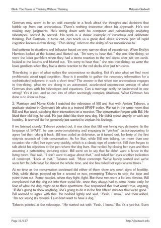 Blink: The Power of Thinking Without Thinking Malcolm Gladwell
Gottman may seem to be an odd example in a book about the thoughts and decisions that
bubble up from our unconscious. There’s nothing instinctive about his approach. He’s not
making snap judgments. He’s sitting down with his computer and painstakingly analyzing
videotapes, second by second. His work is a classic example of conscious and deliberate
thinking. But Gottman, it turns out, can teach us a great deal about a critical part of rapid
cognition known as thin-slicing. “Thin-slicing” refers to the ability of our unconscious to
find patterns in situations and behavior based on very narrow slices of experience. When Evelyn
Harrison looked at the kouros and blurted out, “I’m sorry to hear that,” she was thin-slicing; so
were the Iowa gamblers when they had a stress reaction to the red decks after just ten cards.
looked at the kouros and blurted out, “I’m sorry to hear that,” she was thin-slicing; so were the
Iowa gamblers when they had a stress reaction to the red decks after just ten cards.
Thin-slicing is part of what makes the unconscious so dazzling. But it’s also what we find most
problematic about rapid cognition. How is it possible to gather the necessary information for a
sophisticated judgment in such a short time? The answer is that when our unconscious engages
in thin-slicing, what we are doing is an automated, accelerated unconscious version of what
Gottman does with his videotapes and equations. Can a marriage really be understood in one
sitting? Yes it can, and so can lots of other seemingly complex situations. What Gottman has
done is to show us how.
2. Marriage and Morse Code I watched the videotape of Bill and Sue with Amber Tabares, a
graduate student in Gottman’s lab who is a trained SPAFF coder. We sat in the same room that
Bill and Sue used, watching their interaction on a monitor. The conversation began with Bill. He
liked their old dog, he said. He just didn’t like their new dog. He didn’t speak angrily or with any
hostility. It seemed like he genuinely just wanted to explain his feelings.
If we listened closely, Tabares pointed out, it was clear that Bill was being very defensive. In the
language of SPAFF, he was cross-complaining and engaging in “yes-but” tactics-appearing to
agree but then taking it back. Bill was coded as defensive, as it turned out, for forty of the first
sixty-six seconds of their conversation. As for Sue, while Bill was talking, on more than one
occasion she rolled her eyes very quickly, which is a classic sign of contempt. Bill then began to
talk about his objection to the pen where the dog lives. Sue replied by closing her eyes and then
assuming a patronizing lecturing voice. Bill went on to say that he didn’t want a fence in the
living room. Sue said, “I don’t want to argue about that,” and rolled her eyes-another indication
of contempt. “Look at that,” Tabares said. “More contempt. We’ve barely started and we’ve
seen him be defensive for almost the whole time, and she has rolled her eyes several times.”
At no time as the conversation continued did either of them show any overt signs of hostility.
Only subtle things popped up for a second or two, prompting Tabares to stop the tape and
point them out. Some couples, when they fight, fight. But these two were a lot less obvious. Bill
complained that the dog cut into their social life, since they always had to come home early for
fear of what the dog might do to their apartment. Sue responded that that wasn’t true, arguing,
“If she’s going to chew anything, she’s going to do it in the first fifteen minutes that we’re gone.”
Bill seemed to agree with that. He nodded lightly and said, “Yeah, I know,” and then added,
“I’m not saying it’s rational. I just don’t want to have a dog.”
Tabares pointed at the videotape. “He started out with ‘Yeah, I know.’ But it’s a yes-but. Even
Page 11/127 http://motsach.info
 