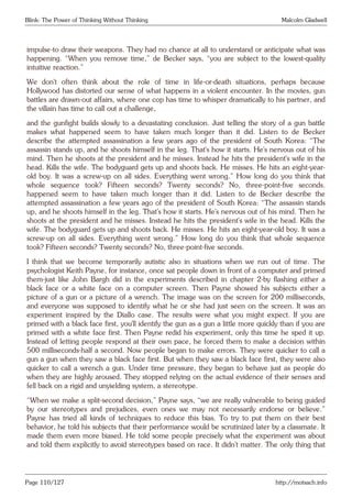 Blink: The Power of Thinking Without Thinking Malcolm Gladwell
impulse-to draw their weapons. They had no chance at all to understand or anticipate what was
happening. “When you remove time,” de Becker says, “you are subject to the lowest-quality
intuitive reaction.”
We don’t often think about the role of time in life-or-death situations, perhaps because
Hollywood has distorted our sense of what happens in a violent encounter. In the movies, gun
battles are drawn-out affairs, where one cop has time to whisper dramatically to his partner, and
the villain has time to call out a challenge,
and the gunfight builds slowly to a devastating conclusion. Just telling the story of a gun battle
makes what happened seem to have taken much longer than it did. Listen to de Becker
describe the attempted assassination a few years ago of the president of South Korea: “The
assassin stands up, and he shoots himself in the leg. That’s how it starts. He’s nervous out of his
mind. Then he shoots at the president and he misses. Instead he hits the president’s wife in the
head. Kills the wife. The bodyguard gets up and shoots back. He misses. He hits an eight-year-
old boy. It was a screw-up on all sides. Everything went wrong.” How long do you think that
whole sequence took? Fifteen seconds? Twenty seconds? No, three-point-five seconds.
happened seem to have taken much longer than it did. Listen to de Becker describe the
attempted assassination a few years ago of the president of South Korea: “The assassin stands
up, and he shoots himself in the leg. That’s how it starts. He’s nervous out of his mind. Then he
shoots at the president and he misses. Instead he hits the president’s wife in the head. Kills the
wife. The bodyguard gets up and shoots back. He misses. He hits an eight-year-old boy. It was a
screw-up on all sides. Everything went wrong.” How long do you think that whole sequence
took? Fifteen seconds? Twenty seconds? No, three-point-five seconds.
I think that we become temporarily autistic also in situations when we run out of time. The
psychologist Keith Payne, for instance, once sat people down in front of a computer and primed
them-just like John Bargh did in the experiments described in chapter 2-by flashing either a
black face or a white face on a computer screen. Then Payne showed his subjects either a
picture of a gun or a picture of a wrench. The image was on the screen for 200 milliseconds,
and everyone was supposed to identify what he or she had just seen on the screen. It was an
experiment inspired by the Diallo case. The results were what you might expect. If you are
primed with a black face first, you’ll identify the gun as a gun a little more quickly than if you are
primed with a white face first. Then Payne redid his experiment, only this time he sped it up.
Instead of letting people respond at their own pace, he forced them to make a decision within
500 milliseconds-half a second. Now people began to make errors. They were quicker to call a
gun a gun when they saw a black face first. But when they saw a black face first, they were also
quicker to call a wrench a gun. Under time pressure, they began to behave just as people do
when they are highly aroused. They stopped relying on the actual evidence of their senses and
fell back on a rigid and unyielding system, a stereotype.
“When we make a split-second decision,” Payne says, “we are really vulnerable to being guided
by our stereotypes and prejudices, even ones we may not necessarily endorse or believe.”
Payne has tried all kinds of techniques to reduce this bias. To try to put them on their best
behavior, he told his subjects that their performance would be scrutinized later by a classmate. It
made them even more biased. He told some people precisely what the experiment was about
and told them explicitly to avoid stereotypes based on race. It didn’t matter. The only thing that
Page 110/127 http://motsach.info
 