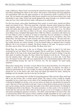 Blink: The Power of Thinking Without Thinking Malcolm Gladwell
made a difference, Payne found, was slowing the experiment down and forcing people to wait a
beat before identifying the object on the screen. Our powers of thin-slicing and snap judgments
are extraordinary. But even the giant computer in our unconscious needs a moment to do its
work. The art experts who judged the Getty kouros needed to see the kouros before they could
tell whether it was a fake. If they had merely glimpsed the statue through a car window at sixty
miles per hour, they could only have made a wild guess at its authenticity.
For this very reason, many police departments have moved, in recent years, toward one-officer
squad cars instead of two-. That may sound like a bad idea, because surely having two officers
work together makes more sense. Can’t they provide backup for each other? Can’t they more
easily and safely deal with problematic situations? The answer in both cases is no. An officer
with a partner is no safer than an officer on his own. Just as important, two-officer teams are
more likely to have complaints filed against them. With two officers, encounters with citizens are
far more likely to end in an arrest or an injury to whomever they are arresting or a charge of
assaulting a police officer. Why? Because when police officers are by themselves, they slow
things down, and when they are with someone else, they speed things up. “All cops want two-
man cars,” says de Becker. “You have a buddy, someone to talk to. But one-man cars get into
less trouble because you reduce bravado. A cop by himself makes an approach that is entirely
different. He is not as prone to ambush. He doesn’t charge in. He says, ‘I’m going to wait for
the other cops to arrive.’ He acts more kindly. He allows more time.”
Would Russ, the young man in the car in Chicago, have ended up dead if he had been
confronted by just one officer? It’s hard to imagine that he would have. A single officer-even a
single officer in the heat of the chase-would have had to pause and wait for backup. It was the
false safety of numbers that gave the three officers the bravado to rush the car. “You’ve got to
slow the situation down,” Fyfe says. “We train people that time is on their side. In the Russ
case, the lawyers for the other side were saying that this was a fast-breaking situation. But it was
only fast-breaking because the cops let it become one. He was stopped. He wasn’t going
anywhere.”
What police training does, at its best, is teach officers how to keep themselves out of this kind of
trouble; to avoid the risk of momentary autism. In a traffic stop, for instance, the officer is
trained to park behind the car. If it’s at night, he shines his brights directly into the car. He walks
toward the car on the driver’s side, then stops and stands just behind the driver, shining his
flashlight over the shoulder onto his or her lap. I’ve had this
happen to me, and I always feel a bit like I’m being disrespected. Why can’t the officer stand and
talk to me face-to-face, like a normal human being? The reason is that it would be virtually
impossible for me to pull a gun on the officer if he’s standing behind me. First of all, the officer
is shining his flashlight on my lap, so he can see where my hands are and whether I’m going for
a gun. And even if I get my hands on the gun, I have to twist almost entirely around in my seat,
lean out the window, and fire around the door pillar at the officer (and remember, I’m blinded by
his brights)-and all this in his full view. The police procedure, in other words, is for my benefit: it
means that the only way the officer will ever draw his gun on me is if I engage in a drawn-out
and utterly unambiguous sequence of actions. t the officer stand and talk to me face-to-face, like
a normal human being? The reason is that it would be virtually impossible for me to pull a gun
on the officer if he’s standing behind me. First of all, the officer is shining his flashlight on my
Page 111/127 http://motsach.info
 
