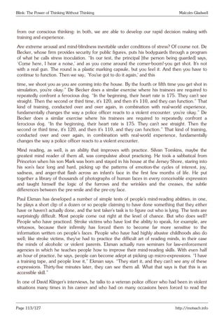 Blink: The Power of Thinking Without Thinking Malcolm Gladwell
from our conscious thinking: in both, we are able to develop our rapid decision making with
training and experience.
Are extreme arousal and mind-blindness inevitable under conditions of stress? Of course not. De
Becker, whose firm provides security for public figures, puts his bodyguards through a program
of what he calls stress inoculation. “In our test, the principal [the person being guarded] says,
‘Come here, I hear a noise,’ and as you come around the corner-boom!-you get shot. It’s not
with a real gun. The round is a plastic marking capsule, but you feel it. And then you have to
continue to function. Then we say, ‘You’ve got to do it again,’ and this
time, we shoot you as you are coming into the house. By the fourth or fifth time you get shot in
simulation, you’re okay.” De Becker does a similar exercise where his trainees are required to
repeatedly confront a ferocious dog. “In the beginning, their heart rate is 175. They can’t see
straight. Then the second or third time, it’s 120, and then it’s 110, and they can function.” That
kind of training, conducted over and over again, in combination with real-world experience,
fundamentally changes the way a police officer reacts to a violent encounter. you’re okay.” De
Becker does a similar exercise where his trainees are required to repeatedly confront a
ferocious dog. “In the beginning, their heart rate is 175. They can’t see straight. Then the
second or third time, it’s 120, and then it’s 110, and they can function.” That kind of training,
conducted over and over again, in combination with real-world experience, fundamentally
changes the way a police officer reacts to a violent encounter.
Mind reading, as well, is an ability that improves with practice. Silvan Tomkins, maybe the
greatest mind reader of them all, was compulsive about practicing. He took a sabbatical from
Princeton when his son Mark was born and stayed in his house at the Jersey Shore, staring into
his son’s face long and hard, picking up the patterns of emotion-the cycles of interest, joy,
sadness, and anger-that flash across an infant’s face in the first few months of life. He put
together a library of thousands of photographs of human faces in every conceivable expression
and taught himself the logic of the furrows and the wrinkles and the creases, the subtle
differences between the pre-smile and the pre-cry face.
Paul Ekman has developed a number of simple tests of people’s mind-reading abilities; in one,
he plays a short clip of a dozen or so people claiming to have done something that they either
have or haven’t actually done, and the test taker’s task is to figure out who is lying. The tests are
surprisingly difficult. Most people come out right at the level of chance. But who does well?
People who have practiced. Stroke victims who have lost the ability to speak, for example, are
virtuosos, because their infirmity has forced them to become far more sensitive to the
information written on people’s faces. People who have had highly abusive childhoods also do
well; like stroke victims, they’ve had to practice the difficult art of reading minds, in their case
the minds of alcoholic or violent parents. Ekman actually runs seminars for law-enforcement
agencies in which he teaches people how to improve their mind-reading skills. With even half
an hour of practice, he says, people can become adept at picking up micro-expressions. “I have
a training tape, and people love it,” Ekman says. “They start it, and they can’t see any of these
expressions. Thirty-five minutes later, they can see them all. What that says is that this is an
accessible skill.”
In one of David Klinger’s interviews, he talks to a veteran police officer who had been in violent
situations many times in his career and who had on many occasions been forced to read the
Page 113/127 http://motsach.info
 