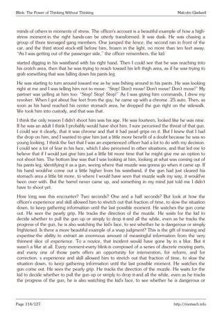 Blink: The Power of Thinking Without Thinking Malcolm Gladwell
minds of others in moments of stress. The officer’s account is a beautiful example of how a high-
stress moment-in the right hands-can be utterly transformed: It was dusk. He was chasing a
group of three teenaged gang members. One jumped the fence, the second ran in front of the
car, and the third stood stock-still before him, frozen in the light, no more than ten feet away.
“As I was getting out of the passenger side,” the officer remembers, the kid:
started digging in his waistband with his right hand. Then I could see that he was reaching into
his crotch area, then that he was trying to reach toward his left thigh area, as if he was trying to
grab something that was falling down his pants leg.
He was starting to turn around toward me as he was fishing around in his pants. He was looking
right at me and I was telling him not to move: “Stop! Don’t move! Don’t move! Don’t move!” My
partner was yelling at him too: “Stop! Stop! Stop!” As I was giving him commands, I drew my
revolver. When I got about five feet from the guy, he came up with a chrome .25 auto. Then, as
soon as his hand reached his center stomach area, he dropped the gun right on the sidewalk.
We took him into custody, and that was that.
I think the only reason I didn’t shoot him was his age. He was fourteen, looked like he was nine.
If he was an adult I think I probably would have shot him. I sure perceived the threat of that gun.
I could see it clearly, that it was chrome and that it had pearl grips on it. But I knew that I had
the drop on him, and I wanted to give him just a little more benefit of a doubt because he was so
young looking. I think the fact that I was an experienced officer had a lot to do with my decision.
I could see a lot of fear in his face, which I also perceived in other situations, and that led me to
believe that if I would just give him just a little bit more time that he might give me an option to
not shoot him. The bottom line was that I was looking at him, looking at what was coming out of
his pants leg, identifying it as a gun, seeing where that muzzle was gonna go when it came up. If
his hand would’ve come out a little higher from his waistband, if the gun had just cleared his
stomach area a little bit more, to where I would have seen that muzzle walk my way, it would’ve
been over with. But the barrel never came up, and something in my mind just told me I didn’t
have to shoot yet.
How long was this encounter? Two seconds? One and a half seconds? But look at how the
officer’s experience and skill allowed him to stretch out that fraction of time, to slow the situation
down, to keep gathering information until the last possible moment. He watches the gun come
out. He sees the pearly grip. He tracks the direction of the muzzle. He waits for the kid to
decide whether to pull the gun up or simply to drop it-and all the while, even as he tracks the
progress of the gun, he is also watching the kid’s face, to see whether he is dangerous or simply
frightened. Is there a more beautiful example of a snap judgment? This is the gift of training and
expertise-the ability to extract an enormous amount of meaningful information from the very
thinnest slice of experience. To a novice, that incident would have gone by in a blur. But it
wasn’t a blur at all. Every moment-every blink-is composed of a series of discrete moving parts,
and every one of those parts offers an opportunity for intervention, for reform, and for
correction. s experience and skill allowed him to stretch out that fraction of time, to slow the
situation down, to keep gathering information until the last possible moment. He watches the
gun come out. He sees the pearly grip. He tracks the direction of the muzzle. He waits for the
kid to decide whether to pull the gun up or simply to drop it-and all the while, even as he tracks
the progress of the gun, he is also watching the kid’s face, to see whether he is dangerous or
Page 114/127 http://motsach.info
 