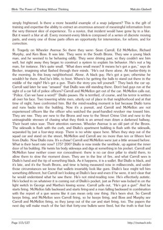 Blink: The Power of Thinking Without Thinking Malcolm Gladwell
simply frightened. Is there a more beautiful example of a snap judgment? This is the gift of
training and expertise-the ability to extract an enormous amount of meaningful information from
the very thinnest slice of experience. To a novice, that incident would have gone by in a blur.
But it wasn’t a blur at all. Every moment-every blink-is composed of a series of discrete moving
parts, and every one of those parts offers an opportunity for intervention, for reform, and for
correction.
8. Tragedy on Wheeler Avenue So there they were: Sean Carroll, Ed McMellon, Richard
Murphy, and Ken Boss. It was late. They were in the South Bronx. They saw a young black
man, and he seemed to be behaving oddly. They were driving past, so they couldn’t see him
well, but right away they began to construct a system to explain his behavior. He’s not a big
man, for instance. He’s quite small. “What does small mean? It means he’s got a gun,” says de
Becker, imagining what flashed through their minds. “He’s out there alone. At twelve-thirty in
the morning. In this lousy neighborhood. Alone. A black guy. He’s got a gun; otherwise he
wouldn’t be there. And he’s little, to boot. Where’s he getting the balls to stand out there in the
middle of the night? He’s got a gun. That’s the story you tell yourself.” They back the car up.
Carroll said later he was “amazed” that Diallo was still standing there. Don’t bad guys run at the
sight of a car full of police officers? Carroll and McMellon get out of the car. McMellon calls out,
“Police. Can we have a word?” Diallo pauses. He is terrified, of course, and his terror is written
all over his face. Two towering white men, utterly out of place in that neighborhood and at that
time of night, have confronted him. But the mind-reading moment is lost because Diallo turns
and runs backs into the building. Now it’s a pursuit, and Carroll and McMellon are not
experienced officers like the officer who watched the pearl-handled revolver rise toward him.
They are raw. They are new to the Bronx and new to the Street Crime Unit and new to the
unimaginable stresses of chasing what they think is an armed man down a darkened hallway.
Their heart rates soar. Their attention narrows. Wheeler Avenue is an old part of the Bronx.
The sidewalk is flush with the curb, and Diallo’s apartment building is flush with the sidewalk,
separated by just a four-step stoop. There is no white space here. When they step out of the
squad car and stand on the street, McMellon and Carroll are no more than ten or fifteen feet
from Diallo. Now Diallo runs. It’s a chase! Carroll and McMellon were just a little aroused before.
What is their heart rate now? 175? 200? Diallo is now inside the vestibule, up against the inner
door of his building. He twists his body sideways and digs at something in his pocket. Carroll and
McMellon have neither cover nor concealment: there is no car door pillar to shield them, to
allow them to slow the moment down. They are in the line of fire, and what Carroll sees is
Diallo’s hand and the tip of something black. As it happens, it is a wallet. But Diallo is black, and
it’s late, and it’s the South Bronx, and time is being measured now in milliseconds, and under
those circumstances we know that wallets invariably look like guns. Diallo’s face might tell him
something different, but Carroll isn’t looking at Diallo’s face-and even if he were, it isn’t clear that
he would understand what he saw there. He’s not mind-reading now. He’s effectively autistic.
He’s locked in on whatever it is coming out of Diallo’s pocket, just as Peter was locked in on the
light switch in George and Martha’s kissing scene. Carroll yells out, “He’s got a gun!” And he
starts firing. McMellon falls backward and starts firing-and a man falling backward in combination
with the report of a gun seems like it can mean only one thing. He’s been shot. So Carroll
keeps firing, and McMellon sees Carroll firing, so he keeps firing, and Boss and Murphy see
Carroll and McMellon firing, so they jump out of the car and start firing, too. The papers the
next day will make much of the fact that forty-one bullets were fired, but the truth is that four
Page 115/127 http://motsach.info
 