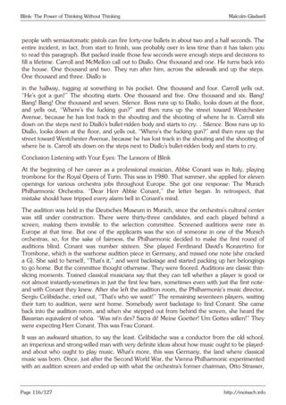 Blink: The Power of Thinking Without Thinking Malcolm Gladwell
people with semiautomatic pistols can fire forty-one bullets in about two and a half seconds. The
entire incident, in fact, from start to finish, was probably over in less time than it has taken you
to read this paragraph. But packed inside those few seconds were enough steps and decisions to
fill a lifetime. Carroll and McMellon call out to Diallo. One thousand and one. He turns back into
the house. One thousand and two. They run after him, across the sidewalk and up the steps.
One thousand and three. Diallo is
in the hallway, tugging at something in his pocket. One thousand and four. Carroll yells out,
“He’s got a gun!” The shooting starts. One thousand and five. One thousand and six. Bang!
Bang! Bang! One thousand and seven. Silence. Boss runs up to Diallo, looks down at the floor,
and yells out, “Where’s the fucking gun?” and then runs up the street toward Westchester
Avenue, because he has lost track in the shouting and the shooting of where he is. Carroll sits
down on the steps next to Diallo’s bullet-ridden body and starts to cry. . Silence. Boss runs up to
Diallo, looks down at the floor, and yells out, “Where’s the fucking gun?” and then runs up the
street toward Westchester Avenue, because he has lost track in the shouting and the shooting of
where he is. Carroll sits down on the steps next to Diallo’s bullet-ridden body and starts to cry.
Conclusion Listening with Your Eyes: The Lessons of Blink
At the beginning of her career as a professional musician, Abbie Conant was in Italy, playing
trombone for the Royal Opera of Turin. This was in 1980. That summer, she applied for eleven
openings for various orchestra jobs throughout Europe. She got one response: The Munich
Philharmonic Orchestra. “Dear Herr Abbie Conant,” the letter began. In retrospect, that
mistake should have tripped every alarm bell in Conant’s mind.
The audition was held in the Deutsches Museum in Munich, since the orchestra’s cultural center
was still under construction. There were thirty-three candidates, and each played behind a
screen, making them invisible to the selection committee. Screened auditions were rare in
Europe at that time. But one of the applicants was the son of someone in one of the Munich
orchestras, so, for the sake of fairness, the Philharmonic decided to make the first round of
auditions blind. Conant was number sixteen. She played Ferdinand David’s Konzertino for
Trombone, which is the warhorse audition piece in Germany, and missed one note (she cracked
a G). She said to herself, “That’s it,” and went backstage and started packing up her belongings
to go home. But the committee thought otherwise. They were floored. Auditions are classic thin-
slicing moments. Trained classical musicians say that they can tell whether a player is good or
not almost instantly-sometimes in just the first few bars, sometimes even with just the first note-
and with Conant they knew. After she left the audition room, the Philharmonic’s music director,
Sergiu Celibidache, cried out, “That’s who we want!” The remaining seventeen players, waiting
their turn to audition, were sent home. Somebody went backstage to find Conant. She came
back into the audition room, and when she stepped out from behind the screen, she heard the
Bavarian equivalent of whoa. “Was ist’n des? Sacra di! Meine Goetter! Um Gottes willen!” They
were expecting Herr Conant. This was Frau Conant.
It was an awkward situation, to say the least. Celibidache was a conductor from the old school,
an imperious and strong-willed man with very definite ideas about how music ought to be played-
and about who ought to play music. What’s more, this was Germany, the land where classical
music was born. Once, just after the Second World War, the Vienna Philharmonic experimented
with an audition screen and ended up with what the orchestra’s former chairman, Otto Strasser,
Page 116/127 http://motsach.info
 