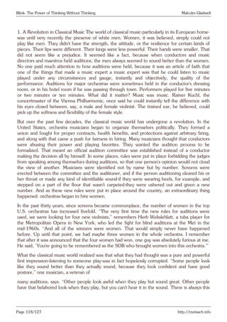Blink: The Power of Thinking Without Thinking Malcolm Gladwell
1. A Revolution in Classical Music The world of classical music-particularly in its European home-
was until very recently the preserve of white men. Women, it was believed, simply could not
play like men. They didn’t have the strength, the attitude, or the resilience for certain kinds of
pieces. Their lips were different. Their lungs were less powerful. Their hands were smaller. That
did not seem like a prejudice. It seemed like a fact, because when conductors and music
directors and maestros held auditions, the men always seemed to sound better than the women.
No one paid much attention to how auditions were held, because it was an article of faith that
one of the things that made a music expert a music expert was that he could listen to music
played under any circumstances and gauge, instantly and objectively, the quality of the
performance. Auditions for major orchestras were sometimes held in the conductor’s dressing
room, or in his hotel room if he was passing through town. Performers played for five minutes
or two minutes or ten minutes. What did it matter? Music was music. Rainer Kuchl, the
concertmaster of the Vienna Philharmonic, once said he could instantly tell the difference with
his eyes closed between, say, a male and female violinist. The trained ear, he believed, could
pick up the softness and flexibility of the female style.
But over the past few decades, the classical music world has undergone a revolution. In the
United States, orchestra musicians began to organize themselves politically. They formed a
union and fought for proper contracts, health benefits, and protections against arbitrary firing,
and along with that came a push for fairness in hiring. Many musicians thought that conductors
were abusing their power and playing favorites. They wanted the audition process to be
formalized. That meant an official audition committee was established instead of a conductor
making the decision all by himself. In some places, rules were put in place forbidding the judges
from speaking among themselves during auditions, so that one person’s opinion would not cloud
the view of another. Musicians were identified not by name but by number. Screens were
erected between the committee and the auditioner, and if the person auditioning cleared his or
her throat or made any kind of identifiable sound-if they were wearing heels, for example, and
stepped on a part of the floor that wasn’t carpeted-they were ushered out and given a new
number. And as these new rules were put in place around the country, an extraordinary thing
happened: orchestras began to hire women.
In the past thirty years, since screens became commonplace, the number of women in the top
U.S. orchestras has increased fivefold. “The very first time the new rules for auditions were
used, we were looking for four new violinists,” remembers Herb Weksleblatt, a tuba player for
the Metropolitan Opera in New York, who led the fight for blind auditions at the Met in the
mid-1960s. “And all of the winners were women. That would simply never have happened
before. Up until that point, we had maybe three women in the whole orchestra. I remember
that after it was announced that the four women had won, one guy was absolutely furious at me.
He said, ‘You’re going to be remembered as the SOB who brought women into this orchestra.’”
What the classical music world realized was that what they had thought was a pure and powerful
first impression-listening to someone play-was in fact hopelessly corrupted. “Some people look
like they sound better than they actually sound, because they look confident and have good
posture,” one musician, a veteran of
many auditions, says. “Other people look awful when they play but sound great. Other people
have that belabored look when they play, but you can’t hear it in the sound. There is always this
Page 118/127 http://motsach.info
 